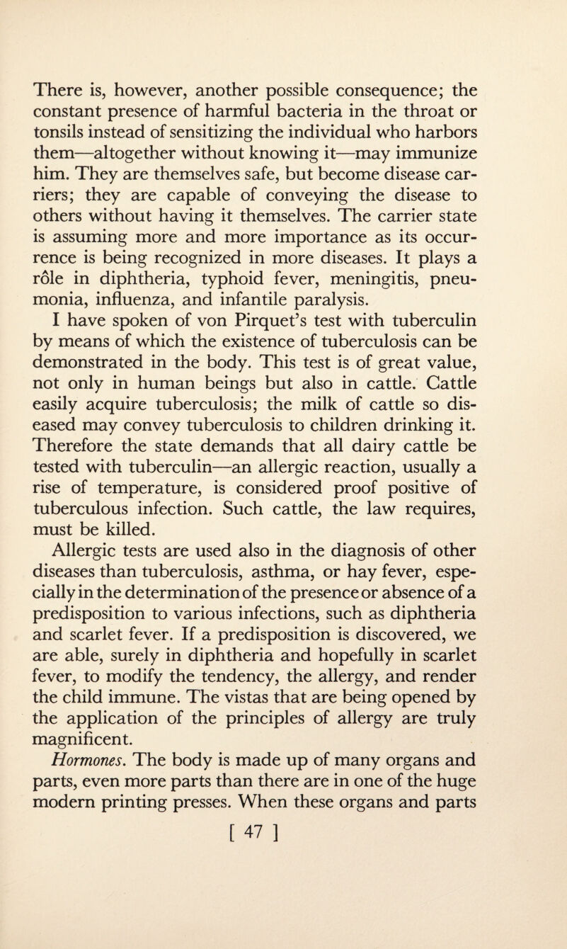 There is, however, another possible consequence; the constant presence of harmful bacteria in the throat or tonsils instead of sensitizing the individual who harbors them—altogether without knowing it—may immunize him. They are themselves safe, but become disease car¬ riers; they are capable of conveying the disease to others without having it themselves. The carrier state is assuming more and more importance as its occur¬ rence is being recognized in more diseases. It plays a role in diphtheria, typhoid fever, meningitis, pneu¬ monia, influenza, and infantile paralysis. I have spoken of von Pirquet’s test with tuberculin by means of which the existence of tuberculosis can be demonstrated in the body. This test is of great value, not only in human beings but also in cattle. Cattle easily acquire tuberculosis; the milk of cattle so dis¬ eased may convey tuberculosis to children drinking it. Therefore the state demands that all dairy cattle be tested with tuberculin—an allergic reaction, usually a rise of temperature, is considered proof positive of tuberculous infection. Such cattle, the law requires, must be killed. Allergic tests are used also in the diagnosis of other diseases than tuberculosis, asthma, or hay fever, espe¬ cially in the determination of the presence or absence of a predisposition to various infections, such as diphtheria and scarlet fever. If a predisposition is discovered, we are able, surely in diphtheria and hopefully in scarlet fever, to modify the tendency, the allergy, and render the child immune. The vistas that are being opened by the application of the principles of allergy are truly magnificent. Hormones. The body is made up of many organs and parts, even more parts than there are in one of the huge modern printing presses. When these organs and parts