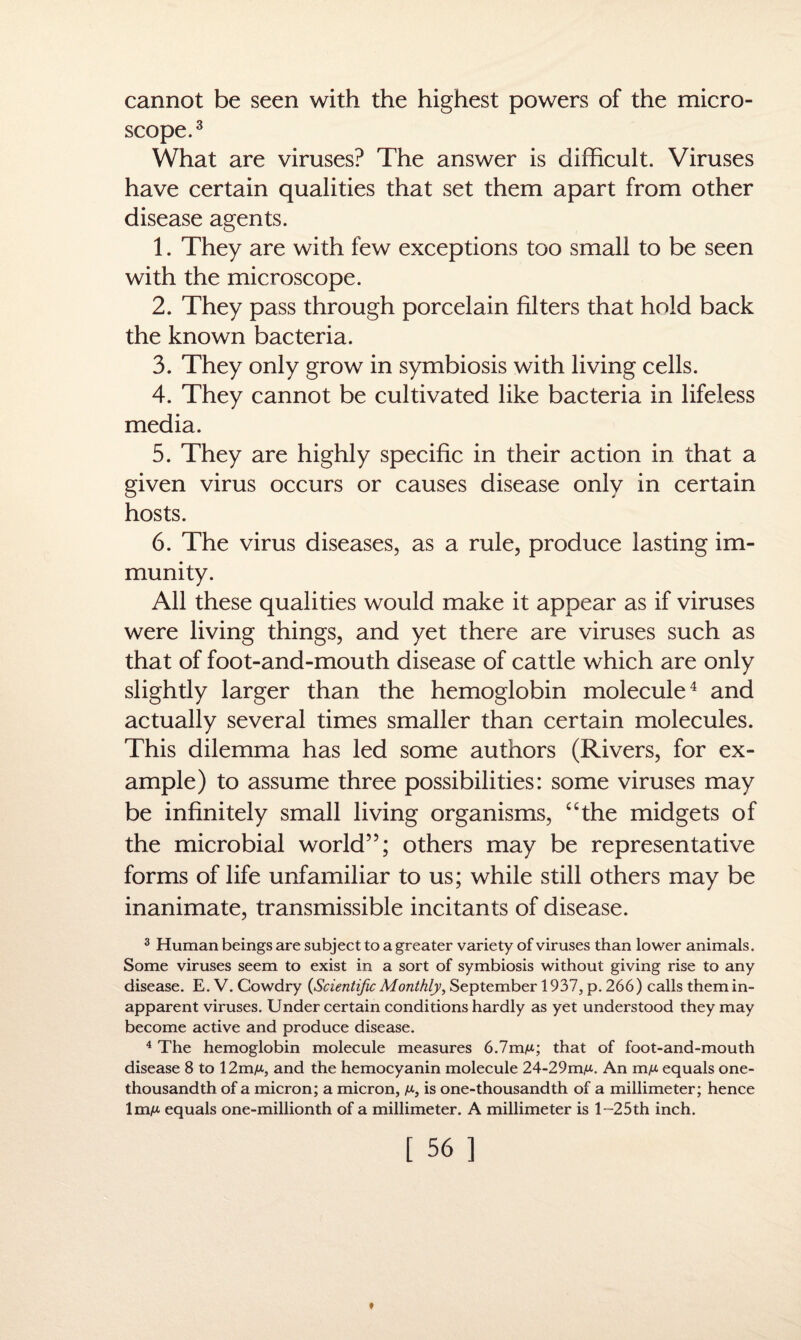 cannot be seen with the highest powers of the micro¬ scope.3 What are viruses? The answer is difficult. Viruses have certain qualities that set them apart from other disease agents. 1. They are with few exceptions too small to be seen with the microscope. 2. They pass through porcelain filters that hold back the known bacteria. 3. They only grow in symbiosis with living cells. 4. They cannot be cultivated like bacteria in lifeless media. 5. They are highly specific in their action in that a given virus occurs or causes disease only in certain hosts. 6. The virus diseases, as a rule, produce lasting im¬ munity. All these qualities would make it appear as if viruses were living things, and yet there are viruses such as that of foot-and-mouth disease of cattle which are only slightly larger than the hemoglobin molecule4 and actually several times smaller than certain molecules. This dilemma has led some authors (Rivers, for ex¬ ample) to assume three possibilities: some viruses may be infinitely small living organisms, “the midgets of the microbial world”; others may be representative forms of life unfamiliar to us; while still others may be inanimate, transmissible incitants of disease. 3 Human beings are subject to a greater variety of viruses than lower animals. Some viruses seem to exist in a sort of symbiosis without giving rise to any disease. E. V. Cowdry {Scientific Monthly, September 1937, p. 266) calls them in- apparent viruses. Under certain conditions hardly as yet understood they may become active and produce disease. 4 The hemoglobin molecule measures 6.7mA*; that of foot-and-mouth disease 8 to 12mA*, and the hemocyanin molecule 24-29mA*. An mA* equals one- thousandth of a micron; a micron, a*, is one-thousandth of a millimeter; hence 1mA* equals one-millionth of a millimeter. A millimeter is l-25th inch.