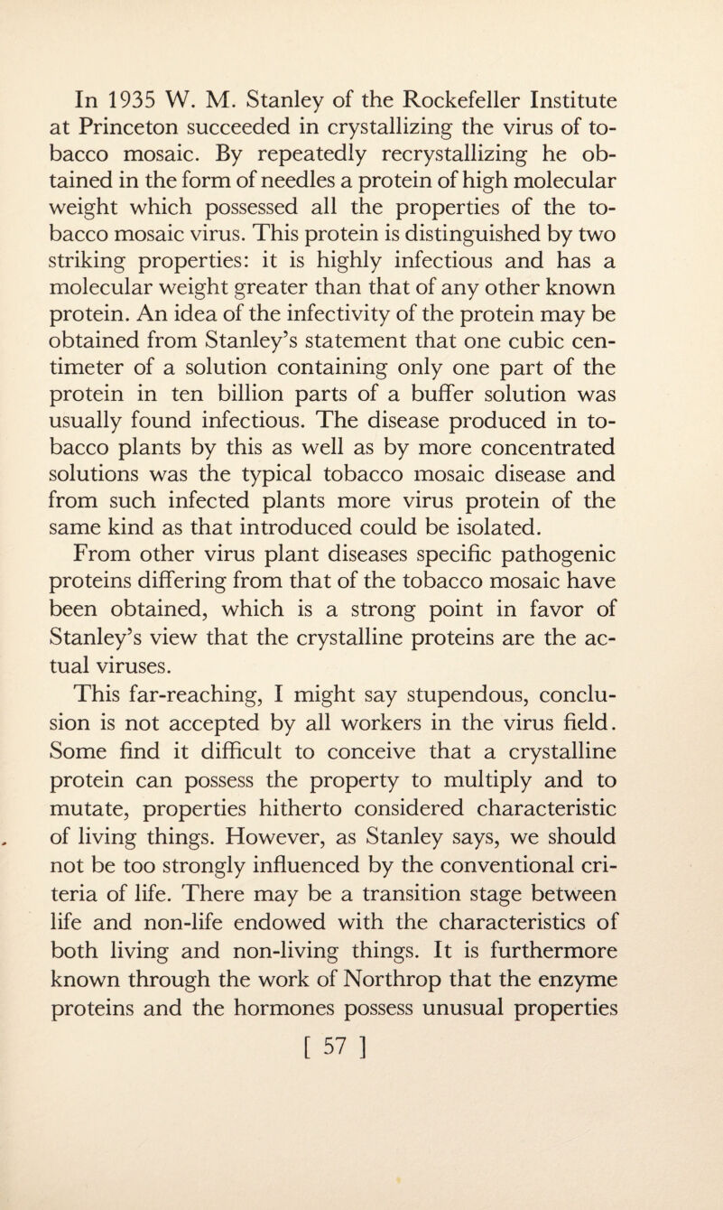 In 1935 W. M. Stanley of the Rockefeller Institute at Princeton succeeded in crystallizing the virus of to¬ bacco mosaic. By repeatedly recrystallizing he ob¬ tained in the form of needles a protein of high molecular weight which possessed all the properties of the to¬ bacco mosaic virus. This protein is distinguished by two striking properties: it is highly infectious and has a molecular weight greater than that of any other known protein. An idea of the infectivity of the protein may be obtained from Stanley’s statement that one cubic cen¬ timeter of a solution containing only one part of the protein in ten billion parts of a buffer solution was usually found infectious. The disease produced in to¬ bacco plants by this as well as by more concentrated solutions was the typical tobacco mosaic disease and from such infected plants more virus protein of the same kind as that introduced could be isolated. From other virus plant diseases specific pathogenic proteins differing from that of the tobacco mosaic have been obtained, which is a strong point in favor of Stanley’s view that the crystalline proteins are the ac¬ tual viruses. This far-reaching, I might say stupendous, conclu¬ sion is not accepted by all workers in the virus field. Some find it difficult to conceive that a crystalline protein can possess the property to multiply and to mutate, properties hitherto considered characteristic of living things. However, as Stanley says, we should not be too strongly influenced by the conventional cri¬ teria of life. There may be a transition stage between life and non-life endowed with the characteristics of both living and non-living things. It is furthermore known through the work of Northrop that the enzyme proteins and the hormones possess unusual properties