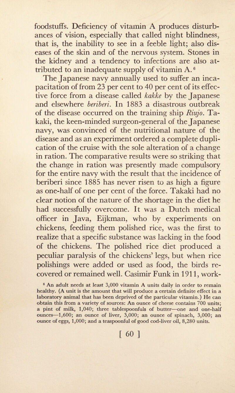 foodstuffs. Deficiency of vitamin A produces disturb¬ ances of vision, especially that called night blindness, that is, the inability to see in a feeble light; also dis¬ eases of the skin and of the nervous system. Stones in the kidney and a tendency to infections are also at¬ tributed to an inadequate supply of vitamin A.6 The Japanese navy annually used to suffer an inca¬ pacitation of from 23 per cent to 40 per cent of its effec¬ tive force from a disease called kakke by the Japanese and elsewhere beriberi. In 1883 a disastrous outbreak of the disease occurred on the training ship Riujo. Ta- kaki, the keen-minded surgeon-general of the Japanese navy, was convinced of the nutritional nature of the disease and as an experiment ordered a complete dupli¬ cation of the cruise with the sole alteration of a change in ration. The comparative results were so striking that the change in ration was presently made compulsory for the entire navy with the result that the incidence of beriberi since 1885 has never risen to as high a figure as one-half of one per cent of the force. Takaki had no clear notion of the nature of the shortage in the diet he had successfully overcome. It was a Dutch medical officer in Java, Eijkman, who by experiments on chickens, feeding them polished rice, was the first to realize that a specific substance was lacking in the food of the chickens. The polished rice diet produced a peculiar paralysis of the chickens’ legs, but when rice polishings were added or used as food, the birds re¬ covered or remained well. Casimir Funk in 1911, work- 6 An adult needs at least 3,000 vitamin A units daily in order to remain healthy. (A unit is the amount that will produce a certain definite effect in a laboratory animal that has been deprived of the particular vitamin.) He can obtain this from a variety of sources: An ounce of cheese contains 700 units; a pint of milk, 1,040; three tablespoonfuls of butter—one and one-half ounces—1,600; an ounce of liver, 3,000; an ounce of spinach, 3,000; an ounce of eggs, 1,000; and a teaspoonful of good cod-liver oil, 8,280 units.