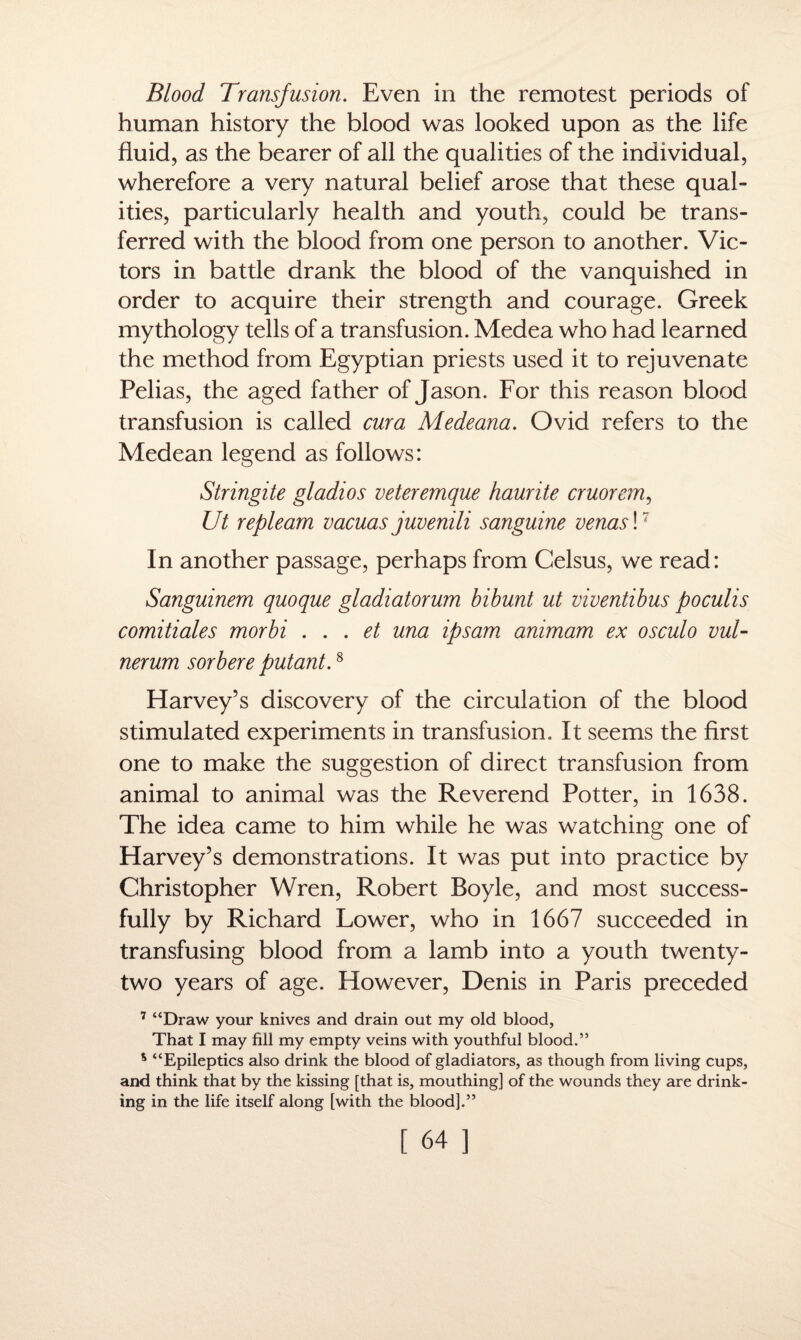 Blood Transfusion. Even in the remotest periods of human history the blood was looked upon as the life fluid, as the bearer of all the qualities of the individual, wherefore a very natural belief arose that these qual¬ ities, particularly health and youth, could be trans¬ ferred with the blood from one person to another. Vic¬ tors in battle drank the blood of the vanquished in order to acquire their strength and courage. Greek mythology tells of a transfusion. Medea who had learned the method from Egyptian priests used it to rejuvenate Pelias, the aged father of Jason. For this reason blood transfusion is called cur a Medeana. Ovid refers to the Medean legend as follows: Stringite gladios veteremque haurite cruorem, Ut repleam vacuas juvenili sanguine venas!7 In another passage, perhaps from Gelsus, we read: Sanguinem quoque gladiatorum bibunt ut viventibus poculis comitiales morbi . . . et una ipsam animam ex osculo vul- nerum sorbere putant.8 Harvey’s discovery of the circulation of the blood stimulated experiments in transfusion. It seems the first one to make the suggestion of direct transfusion from animal to animal was the Reverend Potter, in 1638. The idea came to him while he was watching one of Harvey’s demonstrations. It was put into practice by Christopher Wren, Robert Boyle, and most success¬ fully by Richard Lower, who in 1667 succeeded in transfusing blood from a lamb into a youth twenty- two years of age. However, Denis in Paris preceded 7 “Draw your knives and drain out my old blood. That I may fill my empty veins with youthful blood.” % “Epileptics also drink the blood of gladiators, as though from living cups, and think that by the kissing [that is, mouthing] of the wounds they are drink¬ ing in the life itself along [with the blood].”