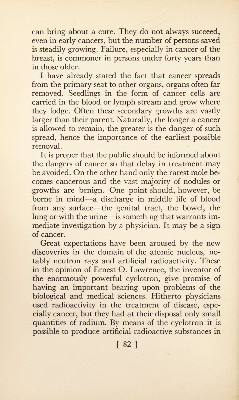can bring about a cure. They do not always succeed, even in early cancers, but the number of persons saved is steadily growing. Failure, especially in cancer of the breast, is commoner in persons under forty years than in those older. I have already stated the fact that cancer spreads from the primary seat to other organs, organs often far removed. Seedlings in the form of cancer cells are carried in the blood or lymph stream and grow where they lodge. Often these secondary growths are vastly larger than their parent. Naturally, the longer a cancer is allowed to remain, the greater is the danger of such spread, hence the importance of the earliest possible removal. It is proper that the public should be informed about the dangers of cancer so that delay in treatment may be avoided. On the other hand only the rarest mole be¬ comes cancerous and the vast majority of nodules or growths are benign. One point should, however, be borne in mind—a discharge in middle life of blood from any surface—the genital tract, the bowel, the lung or with the urine—is someth ng that warrants im¬ mediate investigation by a physician. It may be a sign of cancer. Great expectations have been aroused by the new discoveries in the domain of the atomic nucleus, no¬ tably neutron rays and artificial radioactivity. These in the opinion of Ernest O. Lawrence, the inventor of the enormously powerful cyclotron, give promise of having an important bearing upon problems of the biological and medical sciences. Hitherto physicians used radioactivity in the treatment of disease, espe¬ cially cancer, but they had at their disposal only small quantities of radium. By means of the cyclotron it is possible to produce artificial radioactive substances in