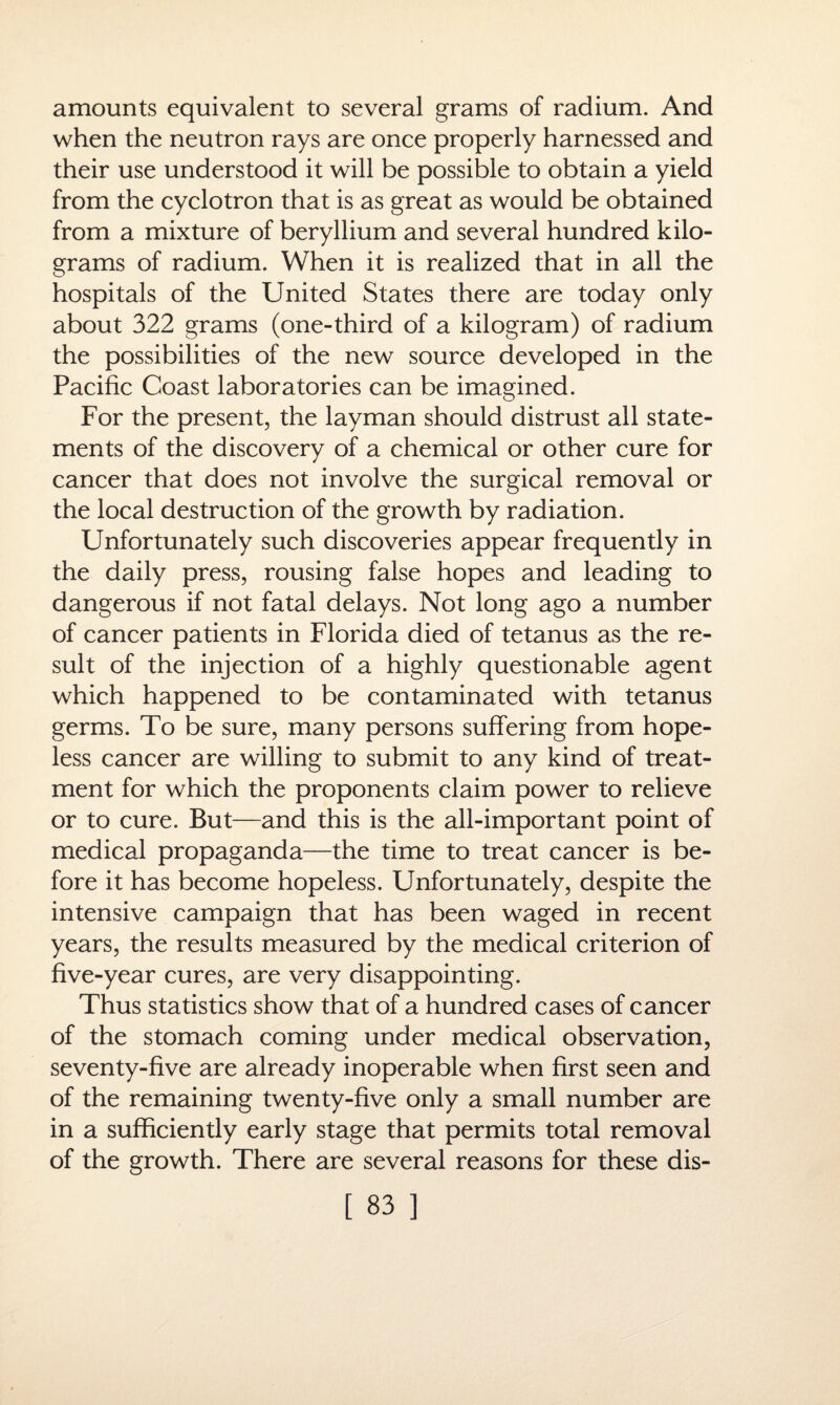 amounts equivalent to several grams of radium. And when the neutron rays are once properly harnessed and their use understood it will be possible to obtain a yield from the cyclotron that is as great as would be obtained from a mixture of beryllium and several hundred kilo¬ grams of radium. When it is realized that in all the hospitals of the United States there are today only about 322 grams (one-third of a kilogram) of radium the possibilities of the new source developed in the Pacific Coast laboratories can be imagined. For the present, the layman should distrust all state¬ ments of the discovery of a chemical or other cure for cancer that does not involve the surgical removal or the local destruction of the growth by radiation. Unfortunately such discoveries appear frequently in the daily press, rousing false hopes and leading to dangerous if not fatal delays. Not long ago a number of cancer patients in Florida died of tetanus as the re¬ sult of the injection of a highly questionable agent which happened to be contaminated with tetanus germs. To be sure, many persons suffering from hope¬ less cancer are willing to submit to any kind of treat¬ ment for which the proponents claim power to relieve or to cure. But—and this is the all-important point of medical propaganda—the time to treat cancer is be¬ fore it has become hopeless. Unfortunately, despite the intensive campaign that has been waged in recent years, the results measured by the medical criterion of five-year cures, are very disappointing. Thus statistics show that of a hundred cases of cancer of the stomach coming under medical observation, seventy-five are already inoperable when first seen and of the remaining twenty-five only a small number are in a sufficiently early stage that permits total removal of the growth. There are several reasons for these dis-