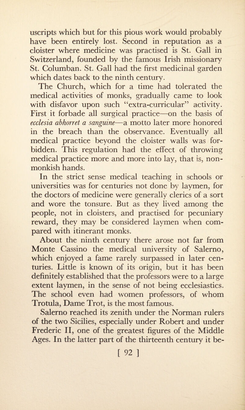 uscripts which but for this pious work would probably have been entirely lost. Second in reputation as a cloister where medicine was practised is St. Gall in Switzerland, founded by the famous Irish missionary St. Columban. St. Gall had the first medicinal garden which dates back to the ninth century. The Church, which for a time had tolerated the medical activities of monks, gradually came to look with disfavor upon such “extra-curricular’5 activity. First it forbade all surgical practice—on the basis of ecclesia abhorret a sanguine—a motto later more honored in the breach than the observance. Eventually all medical practice beyond the cloister walls was for¬ bidden. This regulation had the effect of throwing medical practice more and more into lay, that is, non- monkish hands. In the strict sense medical teaching in schools or universities was for centuries not done by laymen, for the doctors of medicine were generally clerics of a sort and wore the tonsure. But as they lived among the people, not in cloisters, and practised for pecuniary reward, they may be considered laymen when com¬ pared with itinerant monks. About the ninth century there arose not far from Monte Cassino the medical university of Salerno, which enjoyed a fame rarely surpassed in later cen¬ turies. Little is known of its origin, but it has been definitely established that the professors were to a large extent laymen, in the sense of not being ecclesiastics. The school even had women professors, of whom Trotula, Dame Trot, is the most famous. Salerno reached its zenith under the Norman rulers of the two Sicilies, especially under Robert and under Frederic II, one of the greatest figures of the Middle Ages. In the latter part of the thirteenth century it be-