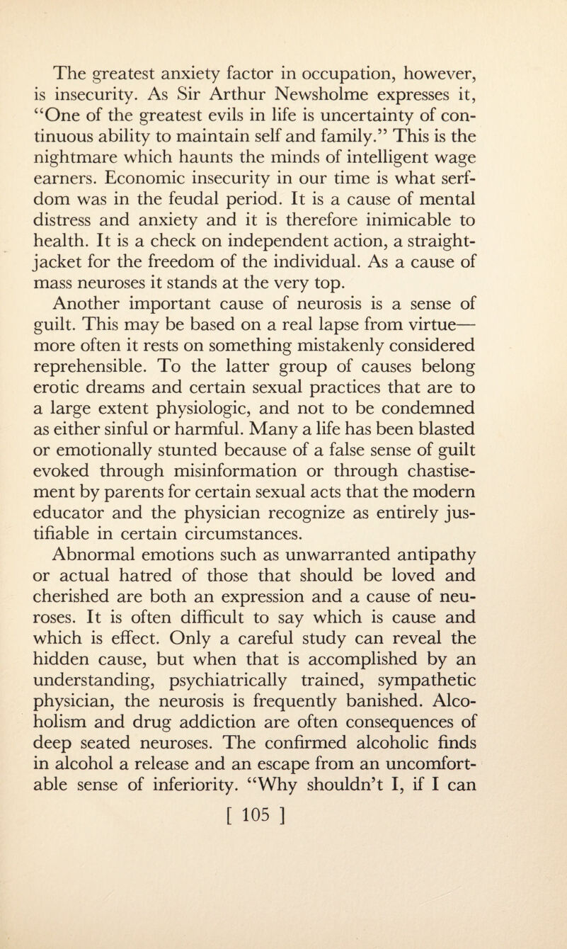 The greatest anxiety factor in occupation, however, is insecurity. As Sir Arthur Newsholme expresses it, “One of the greatest evils in life is uncertainty of con¬ tinuous ability to maintain self and family.55 This is the nightmare which haunts the minds of intelligent wage earners. Economic insecurity in our time is what serf¬ dom was in the feudal period. It is a cause of mental distress and anxiety and it is therefore inimicable to health. It is a check on independent action, a straight- jacket for the freedom of the individual. As a cause of mass neuroses it stands at the very top. Another important cause of neurosis is a sense of guilt. This may be based on a real lapse from virtue— more often it rests on something mistakenly considered reprehensible. To the latter group of causes belong erotic dreams and certain sexual practices that are to a large extent physiologic, and not to be condemned as either sinful or harmful. Many a life has been blasted or emotionally stunted because of a false sense of guilt evoked through misinformation or through chastise¬ ment by parents for certain sexual acts that the modern educator and the physician recognize as entirely jus¬ tifiable in certain circumstances. Abnormal emotions such as unwarranted antipathy or actual hatred of those that should be loved and cherished are both an expression and a cause of neu¬ roses. It is often difficult to say which is cause and which is effect. Only a careful study can reveal the hidden cause, but when that is accomplished by an understanding, psychiatrically trained, sympathetic physician, the neurosis is frequently banished. Alco¬ holism and drug addiction are often consequences of deep seated neuroses. The confirmed alcoholic finds in alcohol a release and an escape from an uncomfort¬ able sense of inferiority. “Why shouldn’t I, if I can