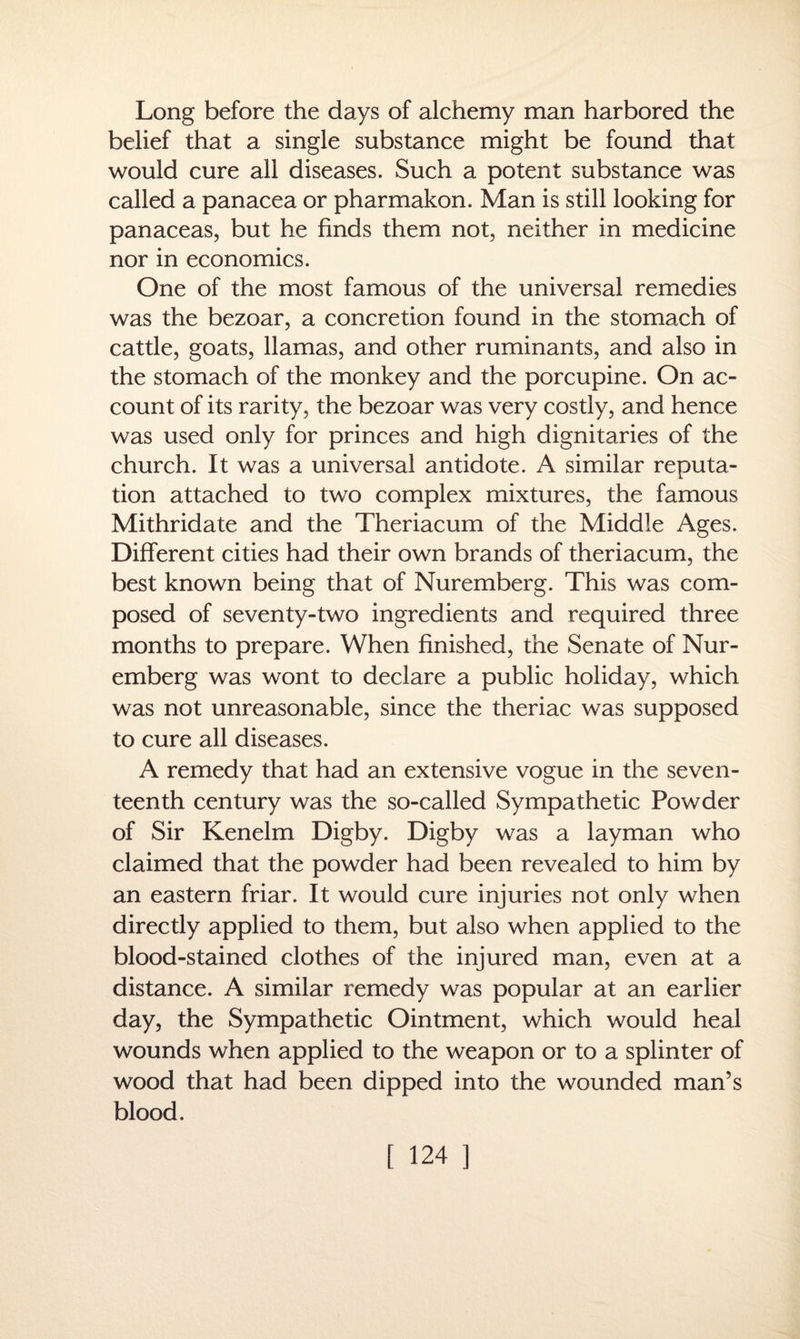 Long before the days of alchemy man harbored the belief that a single substance might be found that would cure all diseases. Such a potent substance was called a panacea or pharmakon. Man is still looking for panaceas, but he finds them not, neither in medicine nor in economics. One of the most famous of the universal remedies was the bezoar, a concretion found in the stomach of cattle, goats, llamas, and other ruminants, and also in the stomach of the monkey and the porcupine. On ac¬ count of its rarity, the bezoar was very costly, and hence was used only for princes and high dignitaries of the church. It was a universal antidote. A similar reputa¬ tion attached to two complex mixtures, the famous Mithridate and the Theriacum of the Middle Ages. Different cities had their own brands of theriacum, the best known being that of Nuremberg. This was com¬ posed of seventy-two ingredients and required three months to prepare. When finished, the Senate of Nur¬ emberg was wont to declare a public holiday, which was not unreasonable, since the theriac was supposed to cure all diseases. A remedy that had an extensive vogue in the seven¬ teenth century was the so-called Sympathetic Powder of Sir Kenelm Digby. Digby was a layman who claimed that the powder had been revealed to him by an eastern friar. It would cure injuries not only when directly applied to them, but also when applied to the blood-stained clothes of the injured man, even at a distance. A similar remedy was popular at an earlier day, the Sympathetic Ointment, which would heal wounds when applied to the weapon or to a splinter of wood that had been dipped into the wounded man’s blood.