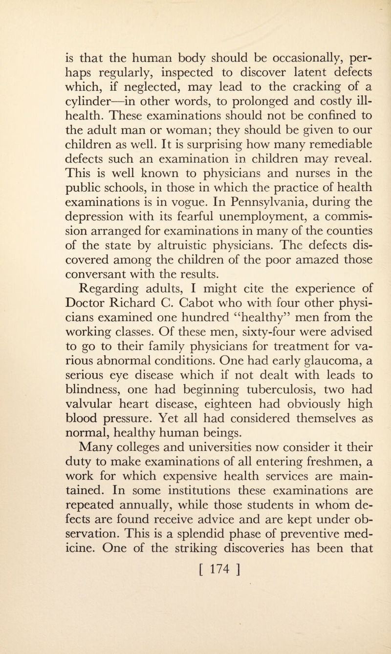 is that the human body should be occasionally, per¬ haps regularly, inspected to discover latent defects which, if neglected, may lead to the cracking of a cylinder—in other words, to prolonged and costly ill- health. These examinations should not be confined to the adult man or woman; they should be given to our children as well. It is surprising how many remediable defects such an examination in children may reveal. This is well known to physicians and nurses in the public schools, in those in which the practice of health examinations is in vogue. In Pennsylvania, during the depression with its fearful unemployment, a commis¬ sion arranged for examinations in many of the counties of the state by altruistic physicians. The defects dis¬ covered among the children of the poor amazed those conversant with the results. Regarding adults, I might cite the experience of Doctor Richard C. Cabot who with four other physi¬ cians examined one hundred “healthy” men from the working classes. Of these men, sixty-four were advised to go to their family physicians for treatment for va¬ rious abnormal conditions. One had early glaucoma, a serious eye disease which if not dealt with leads to blindness, one had beginning tuberculosis, two had valvular heart disease, eighteen had obviously high blood pressure. Yet all had considered themselves as normal, healthy human beings. Many colleges and universities now consider it their duty to make examinations of all entering freshmen, a work for which expensive health services are main¬ tained. In some institutions these examinations are repeated annually, while those students in whom de¬ fects are found receive advice and are kept under ob¬ servation. This is a splendid phase of preventive med¬ icine. One of the striking discoveries has been that