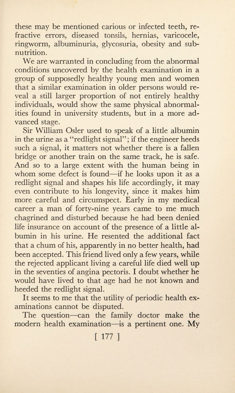 these may be mentioned carious or infected teeth, re¬ fractive errors, diseased tonsils, hernias, varicocele, ringworm, albuminuria, glycosuria, obesity and sub¬ nutrition. We are warranted in concluding from the abnormal conditions uncovered by the health examination in a group of supposedly healthy young men and women that a similar examination in older persons would re¬ veal a still larger proportion of not entirely healthy individuals, would show the same physical abnormal¬ ities found in university students, but in a more ad¬ vanced stage. Sir William Osier used to speak of a little albumin in the urine as a “redlight signal”; if the engineer heeds such a signal, it matters not whether there is a fallen bridge or another train on the same track, he is safe. And so to a large extent with the human being in whom some defect is found—if he looks upon it as a redlight signal and shapes his life accordingly, it may even contribute to his longevity, since it makes him more careful and circumspect. Early in my medical career a man of forty-nine years came to me much chagrined and disturbed because he had been denied life insurance on account of the presence of a little al¬ bumin in his urine. He resented the additional fact that a chum of his, apparently in no better health, had been accepted. This friend lived only a few years, while the rejected applicant living a careful life died well up in the seventies of angina pectoris. I doubt whether he would have lived to that age had he not known and heeded the redlight signal. It seems to me that the utility of periodic health ex¬ aminations cannot be disputed. The question—can the family doctor make the modern health examination—is a pertinent one. My