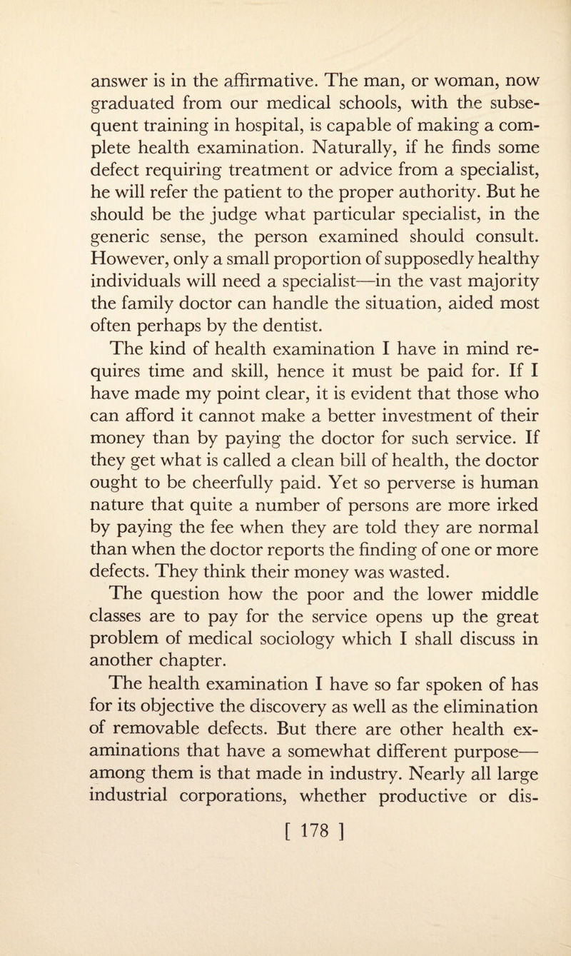 answer is in the affirmative. The man, or woman, now graduated from our medical schools, with the subse¬ quent training in hospital, is capable of making a com¬ plete health examination. Naturally, if he finds some defect requiring treatment or advice from a specialist, he will refer the patient to the proper authority. But he should be the judge what particular specialist, in the generic sense, the person examined should consult. However, only a small proportion of supposedly healthy individuals will need a specialist—in the vast majority the family doctor can handle the situation, aided most often perhaps by the dentist. The kind of health examination I have in mind re¬ quires time and skill, hence it must be paid for. If I have made my point clear, it is evident that those who can afford it cannot make a better investment of their money than by paying the doctor for such service. If they get what is called a clean bill of health, the doctor ought to be cheerfully paid. Yet so perverse is human nature that quite a number of persons are more irked by paying the fee when they are told they are normal than when the doctor reports the finding of one or more defects. They think their money was wasted. The question how the poor and the lower middle classes are to pay for the service opens up the great problem of medical sociology which I shall discuss in another chapter. The health examination I have so far spoken of has for its objective the discovery as well as the elimination of removable defects. But there are other health ex¬ aminations that have a somewhat different purpose— among them is that made in industry. Nearly all large industrial corporations, whether productive or dis-