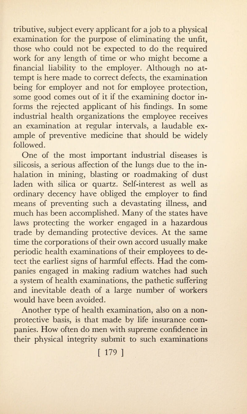 tributive, subject every applicant for a job to a physical examination for the purpose of eliminating the unfit, those who could not be expected to do the required work for any length of time or who might become a financial liability to the employer. Although no at¬ tempt is here made to correct defects, the examination being for employer and not for employee protection, some good comes out of it if the examining doctor in¬ forms the rejected applicant of his findings. In some industrial health organizations the employee receives an examination at regular intervals, a laudable ex¬ ample of preventive medicine that should be widely followed. One of the most important industrial diseases is silicosis, a serious affection of the lungs due to the in¬ halation in mining, blasting or roadmaking of dust laden with silica or quartz. Self-interest as well as ordinary decency have obliged the employer to find means of preventing such a devastating illness, and much has been accomplished. Many of the states have laws protecting the worker engaged in a hazardous trade by demanding protective devices. At the same time the corporations of their own accord usually make periodic health examinations of their employees to de¬ tect the earliest signs of harmful effects. Had the com¬ panies engaged in making radium watches had such a system of health examinations, the pathetic suffering and inevitable death of a large number of workers would have been avoided. Another type of health examination, also on a non- protective basis, is that made by life insurance com¬ panies. How often do men with supreme confidence in their physical integrity submit to such examinations