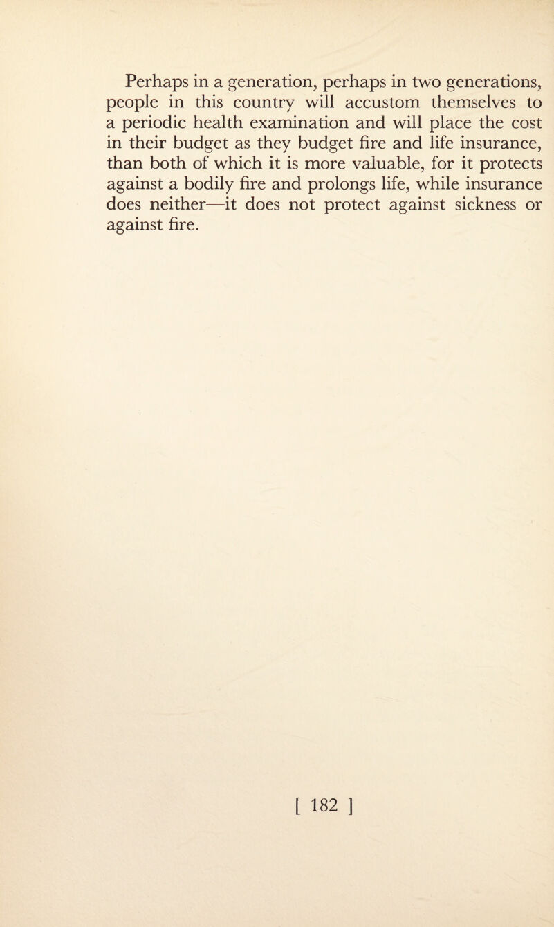 Perhaps in a generation, perhaps in two generations, people in this country will accustom themselves to a periodic health examination and will place the cost in their budget as they budget fire and life insurance, than both of which it is more valuable, for it protects against a bodily fire and prolongs life, while insurance does neither—it does not protect against sickness or against fire.
