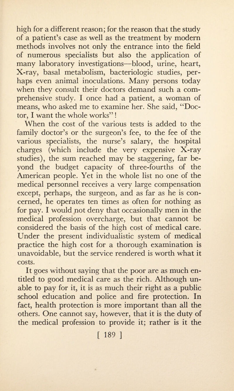 high for a different reason; for the reason that the study of a patient’s case as well as the treatment by modern methods involves not only the entrance into the field of numerous specialists but also the application of many laboratory investigations—blood, urine, heart, X-ray, basal metabolism, bacteriologic studies, per¬ haps even animal inoculations. Many persons today when they consult their doctors demand such a com¬ prehensive study. I once had a patient, a woman of means, who asked me to examine her. She said, “Doc¬ tor, I want the whole works” ! When the cost of the various tests is added to the family doctor’s or the surgeon’s fee, to the fee of the various specialists, the nurse’s salary, the hospital charges (which include the very expensive X-ray studies), the sum reached may be staggering, far be¬ yond the budget capacity of three-fourths of the American people. Yet in the whole list no one of the medical personnel receives a very large compensation except, perhaps, the surgeon, and as far as he is con¬ cerned, he operates ten times as often for nothing as for pay. I would not deny that occasionally men in the medical profession overcharge, but that cannot be considered the basis of the high cost of medical care. Under the present individualistic system of medical practice the high cost for a thorough examination is unavoidable, but the service rendered is worth what it costs. It goes without saying that the poor are as much en¬ titled to good medical care as the rich. Although un¬ able to pay for it, it is as much their right as a public school education and police and fire protection. In fact, health protection is more important than all the others. One cannot say, however, that it is the duty of the medical profession to provide it; rather is it the