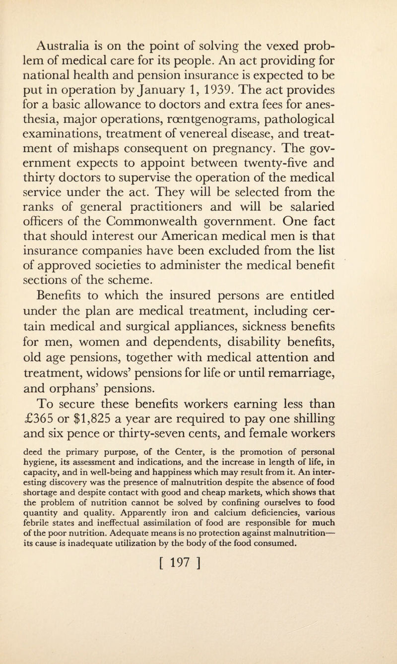 Australia is on the point of solving the vexed prob¬ lem of medical care for its people. An act providing for national health and pension insurance is expected to be put in operation by January 1, 1939. The act provides for a basic allowance to doctors and extra fees for anes¬ thesia, major operations, roentgenograms, pathological examinations, treatment of venereal disease, and treat¬ ment of mishaps consequent on pregnancy. The gov¬ ernment expects to appoint between twenty-five and thirty doctors to supervise the operation of the medical service under the act. They will be selected from the ranks of general practitioners and will be salaried officers of the Commonwealth government. One fact that should interest our American medical men is that insurance companies have been excluded from the list of approved societies to administer the medical benefit sections of the scheme. Benefits to which the insured persons are entitled under the plan are medical treatment, including cer¬ tain medical and surgical appliances, sickness benefits for men, women and dependents, disability benefits, old age pensions, together with medical attention and treatment, widows’ pensions for life or until remarriage, and orphans’ pensions. To secure these benefits workers earning less than £365 or SI,825 a year are required to pay one shilling and six pence or thirty-seven cents, and female workers deed the primary purpose, of the Center, is the promotion of personal hygiene, its assessment and indications, and the increase in length of life, in capacity, and in well-being and happiness which may result from it. An inter¬ esting discovery was the presence of malnutrition despite the absence of food shortage and despite contact with good and cheap markets, which shows that the problem of nutrition cannot be solved by confining ourselves to food quantity and quality. Apparently iron and calcium deficiencies, various febrile states and ineffectual assimilation of food are responsible for much of the poor nutrition. Adequate means is no protection against malnutrition— its cause is inadequate utilization by the body of the food consumed.
