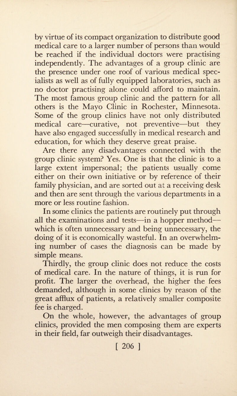 by virtue of its compact organization to distribute good medical care to a larger number of persons than would be reached if the individual doctors were practising independently. The advantages of a group clinic are the presence under one roof of various medical spec¬ ialists as well as of fully equipped laboratories, such as no doctor practising alone could afford to maintain. The most famous group clinic and the pattern for all others is the Mayo Clinic in Rochester, Minnesota. Some of the group clinics have not only distributed medical care—curative, not preventive—but they have also engaged successfully in medical research and education, for which they deserve great praise. Are there any disadvantages connected with the group clinic system? Yes. One is that the clinic is to a large extent impersonal; the patients usually come either on their own initiative or by reference of their family physician, and are sorted out at a receiving desk and then are sent through the various departments in a more or less routine fashion. In some clinics the patients are routinely put through all the examinations and tests—in a hopper method— which is often unnecessary and being unnecessary, the doing of it is economically wasteful. In an overwhelm¬ ing number of cases the diagnosis can be made by simple means. Thirdly, the group clinic does not reduce the costs of medical care. In the nature of things, it is run for profit. The larger the overhead, the higher the fees demanded, although in some clinics by reason of the great afflux of patients, a relatively smaller composite fee is charged. On the whole, however, the advantages of group clinics, provided the men composing them are experts in their field, far outweigh their disadvantages.