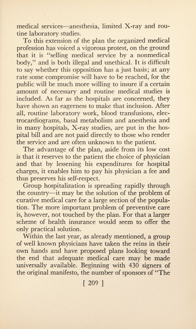 medical services—anesthesia, limited X-ray and rou¬ tine laboratory studies. To this extension of the plan the organized medical profession has voiced a vigorous protest, on the ground that it is “selling medical service by a nonmedical body,” and is both illegal and unethical. It is difficult to say whether this opposition has a just basis; at any rate some compromise will have to be reached, for the public will be much more willing to insure if a certain amount of necessary and routine medical studies is included. As far as the hospitals are concerned, they have shown an eagerness to make that inclusion. After all, routine laboratory work, blood transfusions, elec¬ trocardiograms, basal metabolism and anesthesia and in many hospitals, X-ray studies, are put in the hos¬ pital bill and are not paid directly to those who render the service and are often unknown to the patient. The advantage of the plan, aside from its low cost is that it reserves to the patient the choice of physician and that by lessening his expenditures for hospital charges, it enables him to pay his physician a fee and thus preserves his self-respect. Group hospitalization is spreading rapidly through the country—it may be the solution of the problem of curative medical care for a large section of the popula¬ tion. The more important problem of preventive care is, however, not touched by the plan. For that a larger scheme of health insurance would seem to offer the only practical solution. Within the last year, as already mentioned, a group of well known physicians have taken the reins in their own hands and have proposed plans looking toward the end that adequate medical care may be made universally available. Beginning with 430 signers of the original manifesto, the number of sponsors of “The