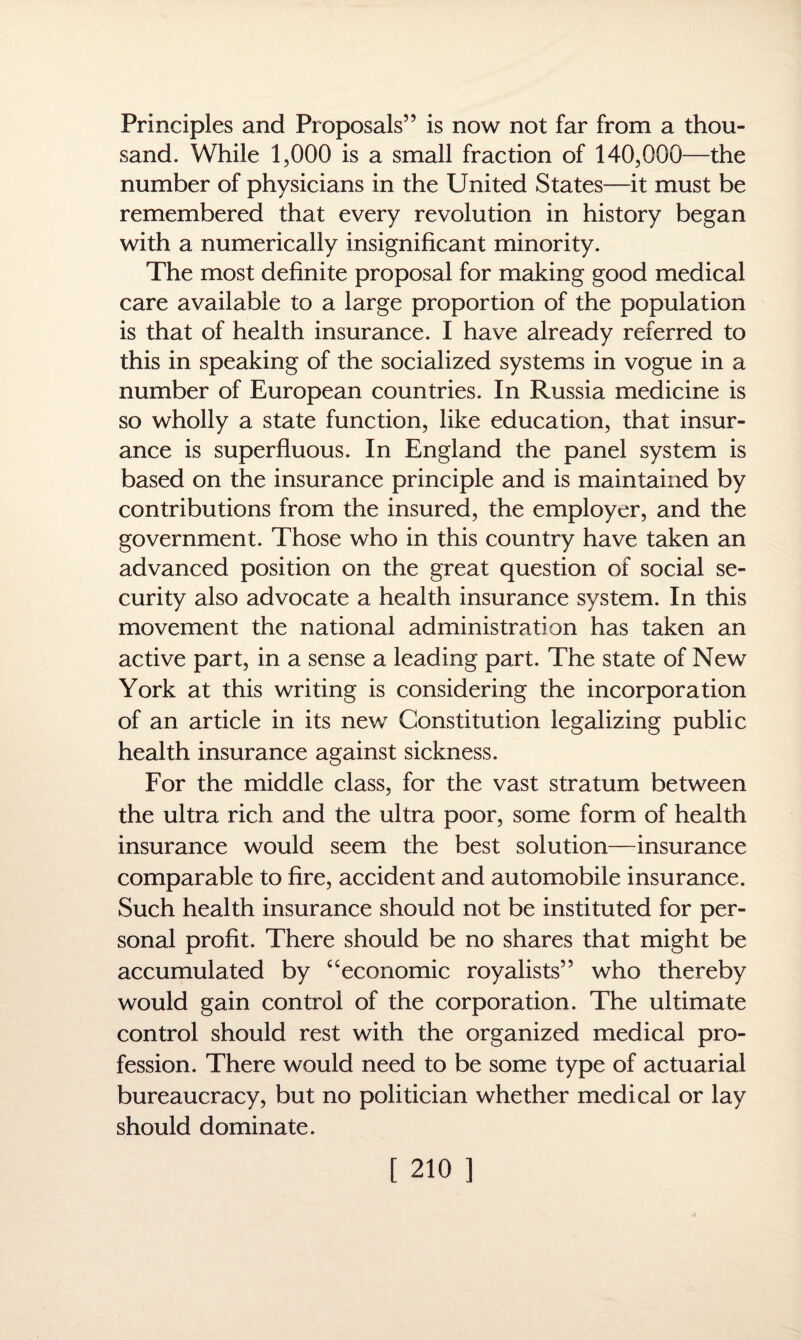Principles and Proposals” is now not far from a thou¬ sand. While 1,000 is a small fraction of 140,000—the number of physicians in the United States—it must be remembered that every revolution in history began with a numerically insignificant minority. The most definite proposal for making good medical care available to a large proportion of the population is that of health insurance. I have already referred to this in speaking of the socialized systems in vogue in a number of European countries. In Russia medicine is so wholly a state function, like education, that insur¬ ance is superfluous. In England the panel system is based on the insurance principle and is maintained by contributions from the insured, the employer, and the government. Those who in this country have taken an advanced position on the great question of social se¬ curity also advocate a health insurance system. In this movement the national administration has taken an active part, in a sense a leading part. The state of New York at this writing is considering the incorporation of an article in its new Constitution legalizing public health insurance against sickness. For the middle class, for the vast stratum between the ultra rich and the ultra poor, some form of health insurance would seem the best solution—insurance comparable to fire, accident and automobile insurance. Such health insurance should not be instituted for per¬ sonal profit. There should be no shares that might be accumulated by “economic royalists” who thereby would gain control of the corporation. The ultimate control should rest with the organized medical pro¬ fession. There would need to be some type of actuarial bureaucracy, but no politician whether medical or lay should dominate.