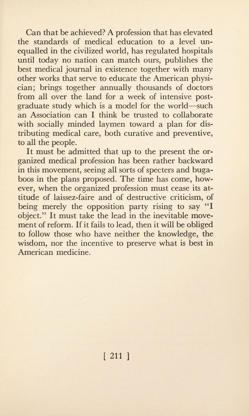 Can that be achieved? A profession that has elevated the standards of medical education to a level un¬ equalled in the civilized world, has regulated hospitals until today no nation can match ours, publishes the best medical journal in existence together with many other works that serve to educate the American physi¬ cian; brings together annually thousands of doctors from all over the land for a week of intensive post¬ graduate study which is a model for the world—such an Association can I think be trusted to collaborate with socially minded laymen toward a plan for dis¬ tributing medical care, both curative and preventive, to all the people. It must be admitted that up to the present the or¬ ganized medical profession has been rather backward in this movement, seeing all sorts of specters and buga¬ boos in the plans proposed. The time has come, how¬ ever, when the organized profession must cease its at¬ titude of laissez-faire and of destructive criticism, of being merely the opposition party rising to say “I object.55 It must take the lead in the inevitable move¬ ment of reform. If it fails to lead, then it will be obliged to follow those who have neither the knowledge, the wisdom, nor the incentive to preserve what is best in American medicine.