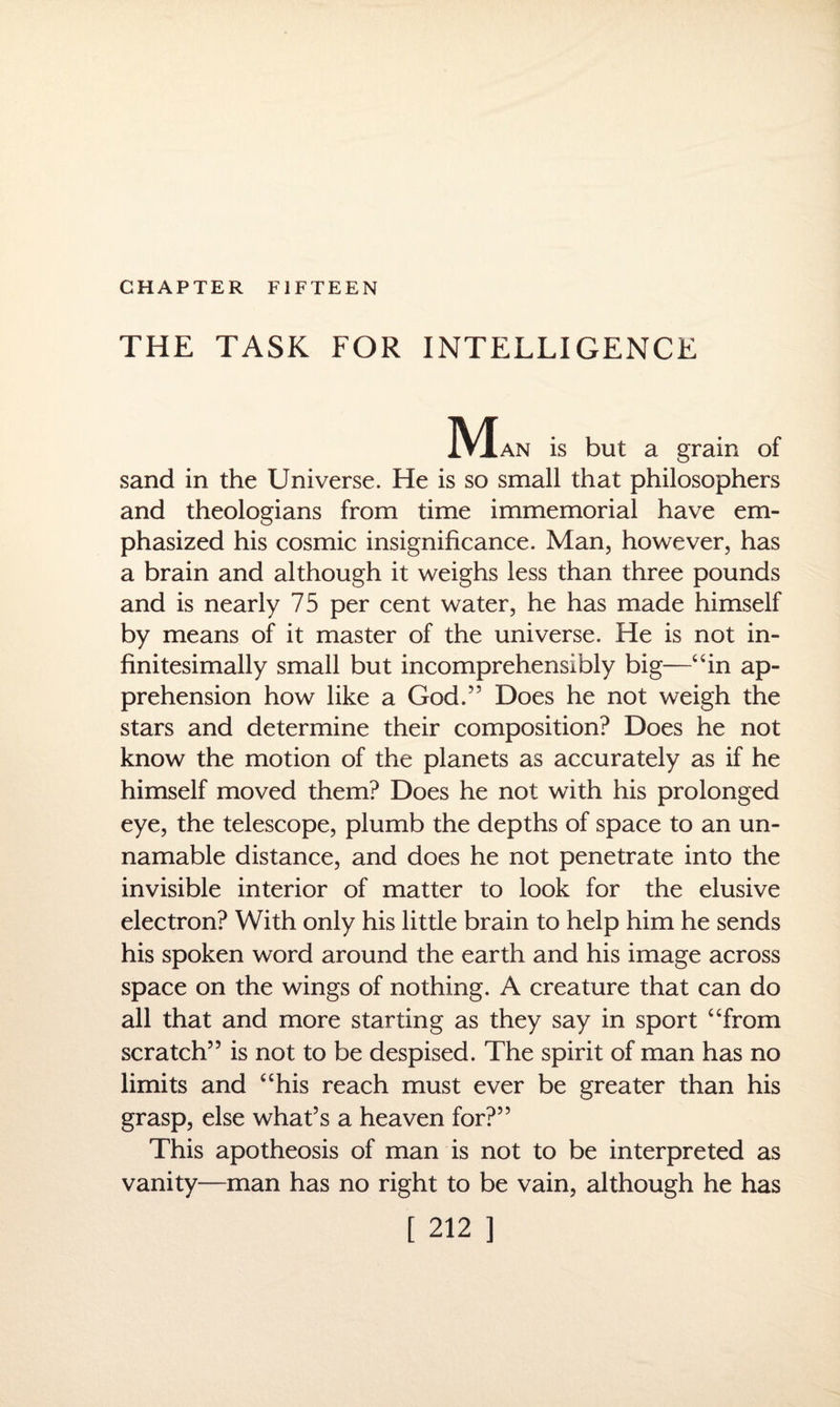 CHAPTER FIFTEEN THE TASK FOR INTELLIGENCE M an is but a grain of sand in the Universe. He is so small that philosophers and theologians from time immemorial have em¬ phasized his cosmic insignificance. Man, however, has a brain and although it weighs less than three pounds and is nearly 75 per cent water, he has made himself by means of it master of the universe. He is not in¬ finitesimally small but incomprehensibly big—“in ap¬ prehension how like a God.” Does he not weigh the stars and determine their composition? Does he not know the motion of the planets as accurately as if he himself moved them? Does he not with his prolonged eye, the telescope, plumb the depths of space to an un- namable distance, and does he not penetrate into the invisible interior of matter to look for the elusive electron? With only his little brain to help him he sends his spoken word around the earth and his image across space on the wings of nothing. A creature that can do all that and more starting as they say in sport “from scratch” is not to be despised. The spirit of man has no limits and “his reach must ever be greater than his grasp, else what’s a heaven for?” This apotheosis of man is not to be interpreted as vanity—man has no right to be vain, although he has