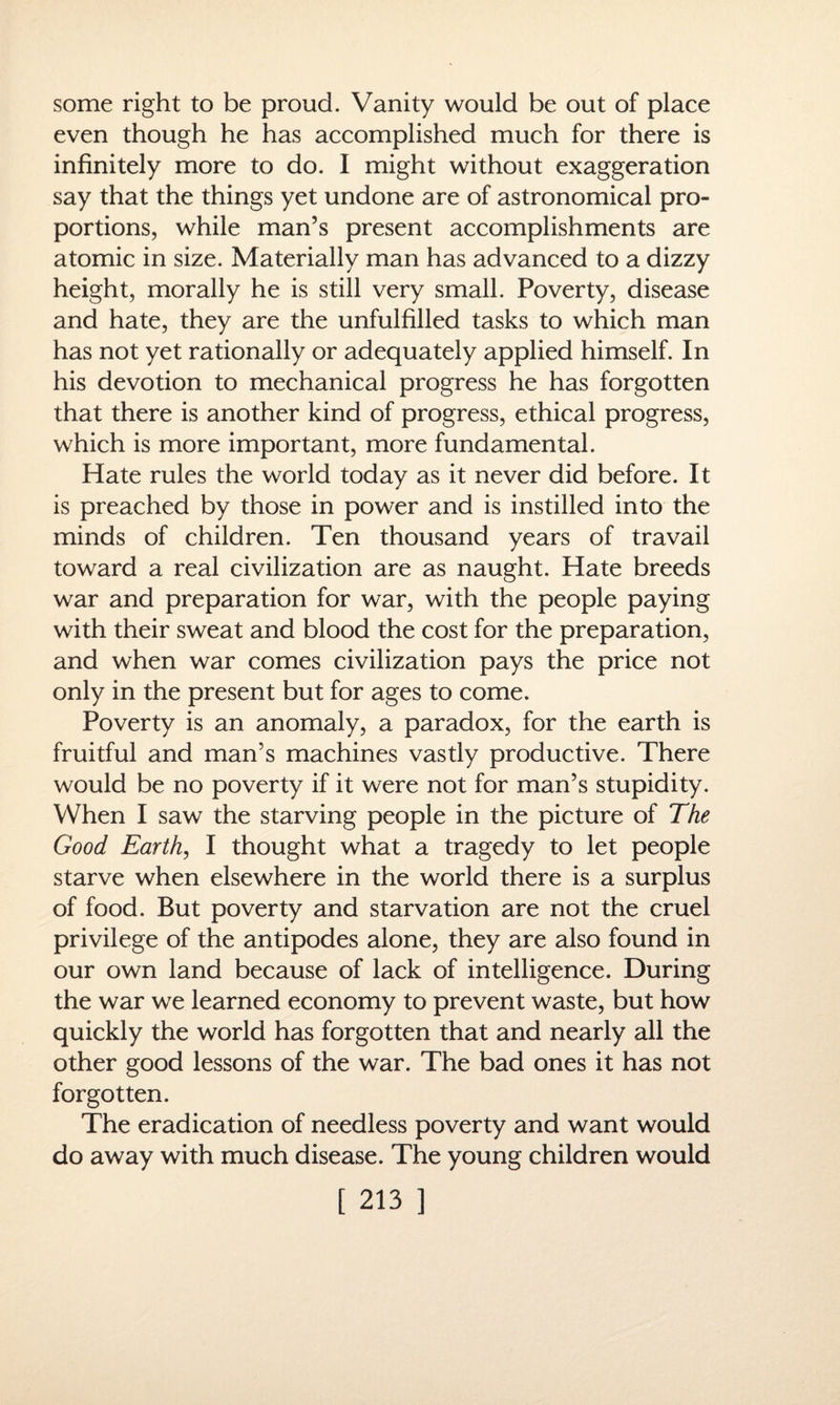 some right to be proud. Vanity would be out of place even though he has accomplished much for there is infinitely more to do. I might without exaggeration say that the things yet undone are of astronomical pro¬ portions, while man’s present accomplishments are atomic in size. Materially man has advanced to a dizzy height, morally he is still very small. Poverty, disease and hate, they are the unfulfilled tasks to which man has not yet rationally or adequately applied himself. In his devotion to mechanical progress he has forgotten that there is another kind of progress, ethical progress, which is more important, more fundamental. Hate rules the world today as it never did before. It is preached by those in power and is instilled into the minds of children. Ten thousand years of travail toward a real civilization are as naught. Hate breeds war and preparation for war, with the people paying with their sweat and blood the cost for the preparation, and when war comes civilization pays the price not only in the present but for ages to come. Poverty is an anomaly, a paradox, for the earth is fruitful and man’s machines vastly productive. There would be no poverty if it were not for man’s stupidity. When I saw the starving people in the picture of The Good Earth, I thought what a tragedy to let people starve when elsewhere in the world there is a surplus of food. But poverty and starvation are not the cruel privilege of the antipodes alone, they are also found in our own land because of lack of intelligence. During the war we learned economy to prevent waste, but how quickly the world has forgotten that and nearly all the other good lessons of the war. The bad ones it has not forgotten. The eradication of needless poverty and want would do away with much disease. The young children would