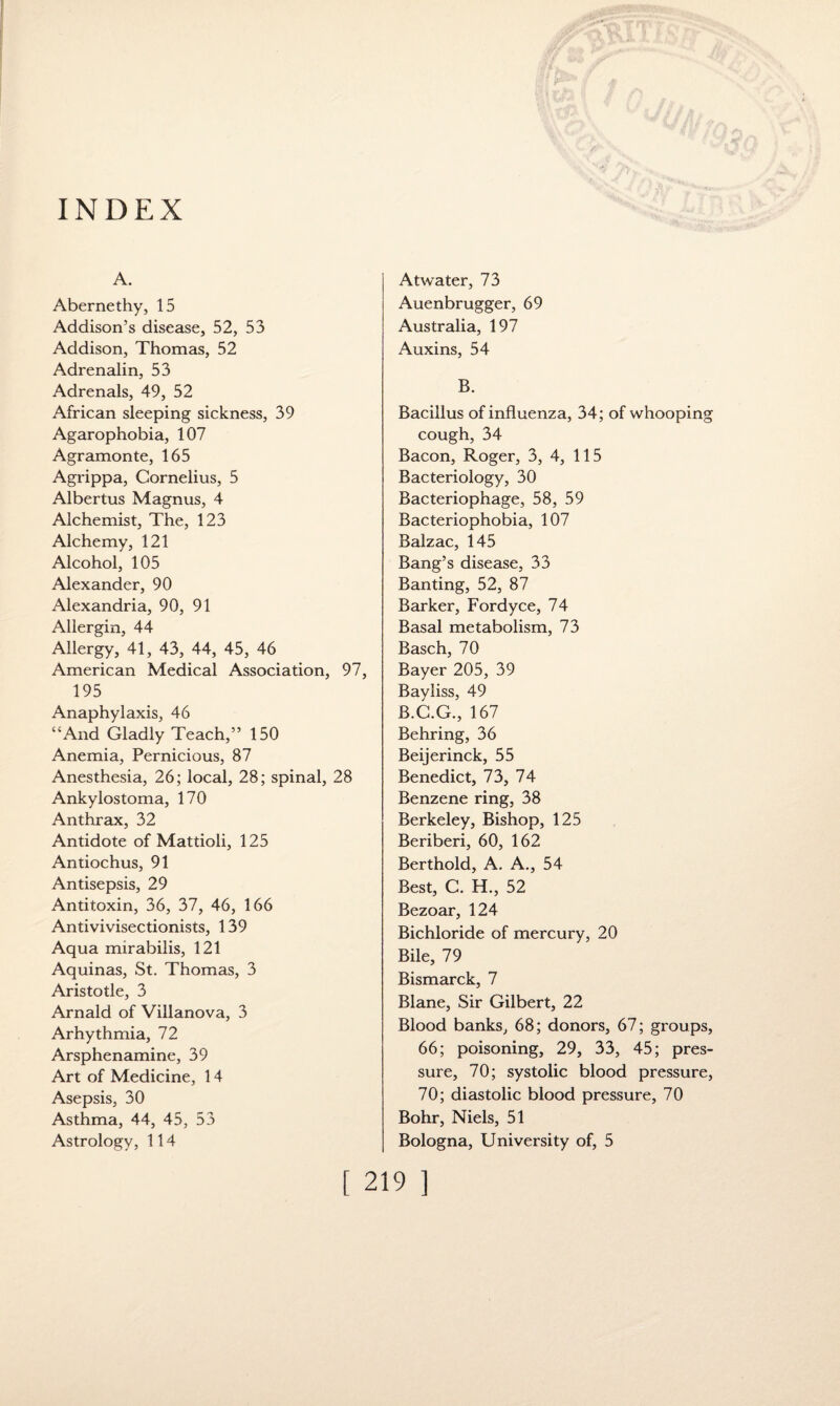 INDEX A. Abernethy, 15 Addison’s disease, 52, 53 Addison, Thomas, 52 Adrenalin, 53 Adrenals, 49, 52 African sleeping sickness, 39 Agarophobia, 107 Agramonte, 165 Agrippa, Cornelius, 5 Albertus Magnus, 4 Alchemist, The, 123 Alchemy, 121 Alcohol, 105 Alexander, 90 Alexandria, 90, 91 Allergin, 44 Allergy, 41, 43, 44, 45, 46 American Medical Association, 97, 195 Anaphylaxis, 46 “And Gladly Teach,” 150 Anemia, Pernicious, 87 Anesthesia, 26; local, 28; spinal, 28 Ankylostoma, 170 Anthrax, 32 Antidote of Mattioli, 125 Antiochus, 91 Antisepsis, 29 Antitoxin, 36, 37, 46, 166 Antivivisectionists, 139 Aqua mirabilis, 121 Aquinas, St. Thomas, 3 Aristotle, 3 Arnald of Villanova, 3 Arhythmia, 72 Arsphenamine, 39 Art of Medicine, 14 Asepsis, 30 Asthma, 44, 45, 53 Astrology, 114 Atwater, 73 Auenbrugger, 69 Australia, 197 Auxins, 54 B. Bacillus of influenza, 34; of whooping cough, 34 Bacon, Roger, 3, 4, 115 Bacteriology, 30 Bacteriophage, 58, 59 Bacteriophobia, 107 Balzac, 145 Bang’s disease, 33 Banting, 52, 87 Barker, Fordyce, 74 Basal metabolism, 73 Basch, 70 Bayer 205, 39 Bayliss, 49 B.C.G., 167 Behring, 36 Beijerinck, 55 Benedict, 73, 74 Benzene ring, 38 Berkeley, Bishop, 125 Beriberi, 60, 162 Berthold, A. A., 54 Best, C. H., 52 Bezoar, 124 Bichloride of mercury, 20 Bile, 79 Bismarck, 7 Blane, Sir Gilbert, 22 Blood banks, 68; donors, 67; groups, 66; poisoning, 29, 33, 45; pres¬ sure, 70; systolic blood pressure, 70; diastolic blood pressure, 70 Bohr, Niels, 51 Bologna, University of, 5