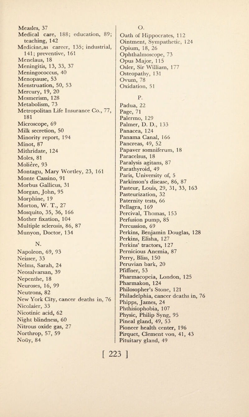 Measles, 37 Medical care, 188; education, 89; teaching, 142 Medicine,as career, 135; industrial, 141; preventive, 161 Menelaus, 18 Meningitis, 13, 33, 37 Meningococcus, 40 Menopause, 53 Menstruation, 50, 53 Mercury, 19, 20 Mesmerism, 128 Metabolism, 73 Metropolitan Life Insurance Co., 77, 181 Microscope, 69 Milk secretion, 50 Minority report, 194 Minot, 87 Mithridate, 124 Moles, 81 Moliere, 93 Montagu, Mary Wortley, 23, 161 Monte Cassino, 91 Morbus Gallicus, 31 Morgan, John, 95 Morphine, 19 Morton, W. T., 27 Mosquito, 35, 36, 166 Mother fixation, 104 Multiple sclerosis, 86, 87 Munyon, Doctor, 134 N. Napoleon, 69, 93 Neisser, 33 Nelms, Sarah, 24 Neosalvarsan, 39 Nepenthe, 18 Neuroses, 16, 99 Neutrons, 82 New York City, cancer deaths in, 76 Nicolaier, 33 Nicotinic acid, 62 Night blindness, 60 Nitrous oxide gas, 27 Northrop, 57, 59 Noiiy, 84 O. Oath of Hippocrates, 112 Ointment, Sympathetic, 124 Opium, 18, 26 Ophthalmoscope, 73 Opus Major, 115 Osier, Sir William, 177 Osteopathy, 131 Ovum, 78 Oxidation, 51 P. Padua, 22 Page, 71 Palermo, 129 Palmer, D. D., 133 Panacea, 124 Panama Canal, 166 Pancreas, 49, 52 Papaver somniferum, 18 Paracelsus, 18 Paralysis agitans, 87 Parathyroid, 49 Paris, University of, 5 Parkinson’s disease, 86, 87 Pasteur, Louis, 29, 31, 33, 163 Pasteurization, 32 Paternity tests, 66 Pellagra, 169 Percival, Thomas, 153 Perfusion pump, 85 Percussion, 69 Perkins, Benjamin Douglas, 128 Perkins, Elisha, 127 Perkins’ tractors, 127 Pernicious Anemia, 87 Perry, Bliss, 150 Peruvian bark, 20 Pfiffner, 53 Pharmacopeia, London, 125 Pharmakon, 124 Philosopher’s Stone, 121 Philadelphia, cancer deaths in, 76 Phipps, James, 24 Phthisiophobia, 107 Physic, Philip Syng, 95 Pineal gland, 49, 53 Pioneer health center, 196 Pirquet, Clement von, 41, 43 Pituitary gland, 49