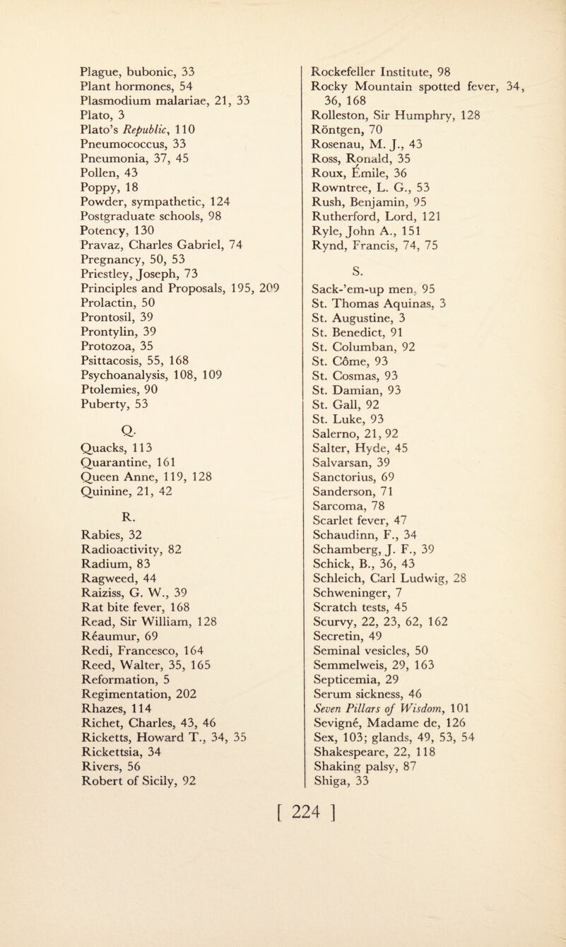 Plague, bubonic, 33 Plant hormones, 54 Plasmodium malariae, 21, 33 Plato, 3 Plato’s Republic, 110 Pneumococcus, 33 Pneumonia, 37, 45 Pollen, 43 Poppy, 18 Powder, sympathetic, 124 Postgraduate schools, 98 Potency, 130 Pravaz, Charles Gabriel, 74 Pregnancy, 50, 53 Priestley, Joseph, 73 Principles and Proposals, 195, 209 Prolactin, 50 Prontosil, 39 Prontylin, 39 Protozoa, 35 Psittacosis, 55, 168 Psychoanalysis, 108, 109 Ptolemies, 90 Puberty, 53 Q. Quacks, 113 Quarantine, 161 Queen Anne, 119, 128 Quinine, 21, 42 R. Rabies, 32 Radioactivity, 82 Radium, 83 Ragweed, 44 Raiziss, G. W., 39 Rat bite fever, 168 Read, Sir William, 128 Reaumur, 69 Redi, Francesco, 164 Reed, Walter, 35, 165 Reformation, 5 Regimentation, 202 Rhazes, 114 Richet, Charles, 43, 46 Ricketts, Howard T., 34, 35 Rickettsia, 34 Rivers, 56 Robert of Sicily, 92 Rockefeller Institute, 98 Rocky Mountain spotted fever, 34, 36, 168 Rolleston, Sir Humphry, 128 Rontgen, 70 Rosenau, M. J., 43 Ross, Ronald, 35 Roux, Emile, 36 Rowntree, L. G., 53 Rush, Benjamin, 95 Rutherford, Lord, 121 Ryle, John A., 151 Rynd, Francis, 74, 75 S. Sack-’em-up men. 95 St. Thomas Aquinas, 3 St. Augustine, 3 St. Benedict, 91 St. Columban, 92 St. Come, 93 St. Cosmas, 93 St. Damian, 93 St. Gall, 92 St. Luke, 93 Salerno, 21, 92 Salter, Hyde, 45 Salvarsan, 39 Sanctorius, 69 Sanderson, 71 Sarcoma, 78 Scarlet fever, 47 Schaudinn, F., 34 Schamberg, J. F., 39 Schick, B., 36, 43 Schleich, Carl Ludwig, 28 Schweninger, 7 Scratch tests, 45 Scurvy, 22, 23, 62, 162 Secretin, 49 Seminal vesicles, 50 Semmelweis, 29, 163 Septicemia, 29 Serum sickness, 46 Seven Pillars of Wisdom, 101 Sevigne, Madame de, 126 Sex, 103; glands, 49, 53, 54 Shakespeare, 22, 118 Shaking palsy, 87 Shiga, 33