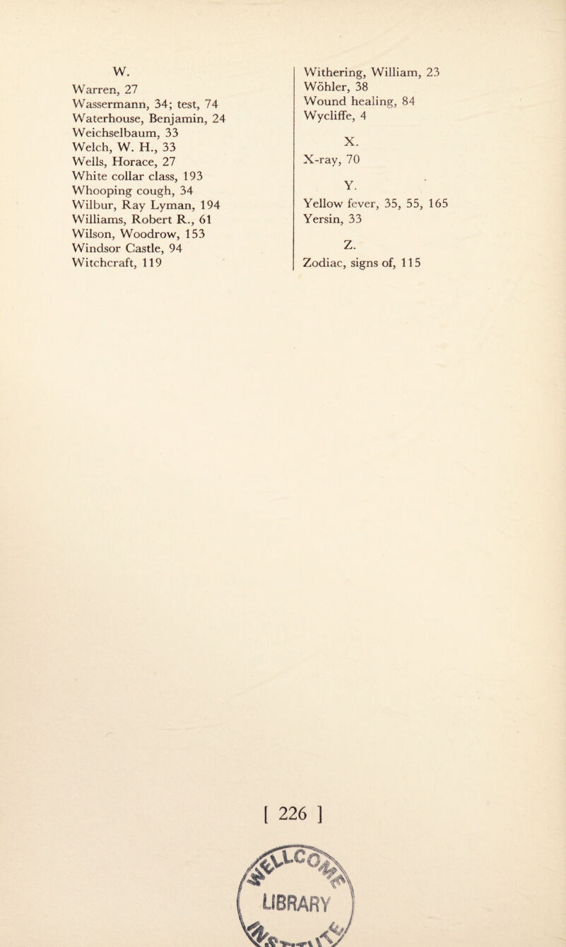 w. Warren, 27 Wassermann, 34; test, 74 Waterhouse, Benjamin, 24 Weichselbaum, 33 Welch, W. H., 33 Wells, Horace, 27 White collar class, 193 Whooping cough, 34 Wilbur, Ray Lyman, 194 Williams, Robert R., 61 Wilson, Woodrow, 153 Windsor Castle, 94 Witchcraft, 119 Withering, William, 23 Wohler, 38 Wound healing, 84 Wycliffe, 4 X. X-ray, 70 Y. Yellow fever, 35, 55, 165 Yersin, 33 Z. Zodiac, signs of, 115