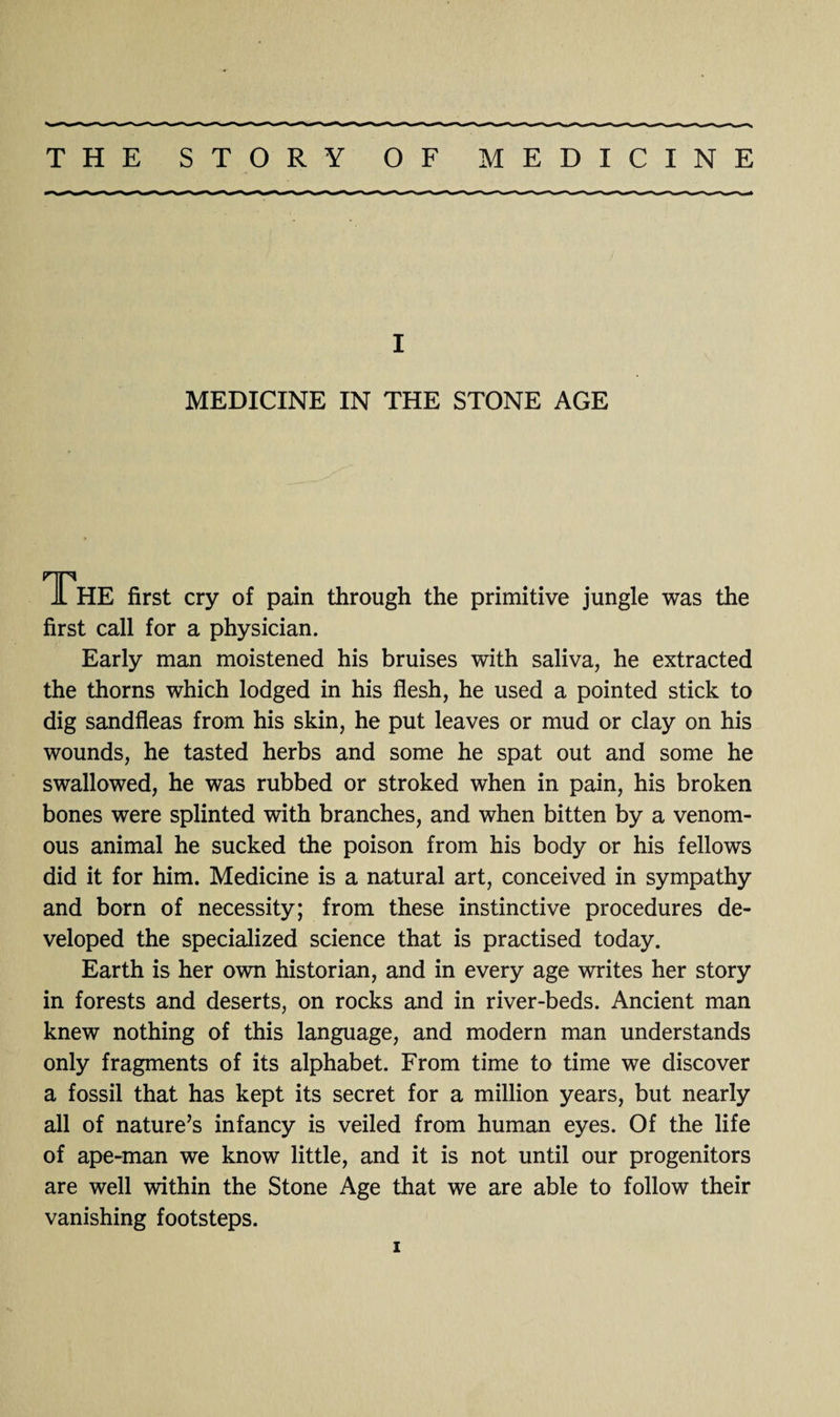 I MEDICINE IN THE STONE AGE The first cry of pain through the primitive jungle was the first call for a physician. Early man moistened his bruises with saliva, he extracted the thorns which lodged in his flesh, he used a pointed stick to dig sandfleas from his skin, he put leaves or mud or clay on his wounds, he tasted herbs and some he spat out and some he swallowed, he was rubbed or stroked when in pain, his broken bones were splinted with branches, and when bitten by a venom¬ ous animal he sucked the poison from his body or his fellows did it for him. Medicine is a natural art, conceived in sympathy and born of necessity; from these instinctive procedures de¬ veloped the specialized science that is practised today. Earth is her own historian, and in every age writes her story in forests and deserts, on rocks and in river-beds. Ancient man knew nothing of this language, and modern man understands only fragments of its alphabet. From time to time we discover a fossil that has kept its secret for a million years, but nearly all of nature’s infancy is veiled from human eyes. Of the life of ape-man we know little, and it is not until our progenitors are well within the Stone Age that we are able to follow their vanishing footsteps.