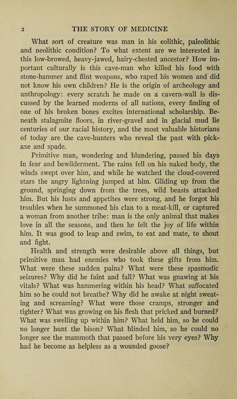 What sort of creature was man in his eolithic, paleolithic and neolithic condition? To what extent are we interested in this low-browed, heavy-jawed, hairy-chested ancestor? How im¬ portant culturally is this cave-man who killed his food with stone-hammer and flint weapons, who raped his women and did not know his own children? He is the origin of archeology and anthropology: every scratch he made on a cavern-wall is dis¬ cussed by the learned moderns of all nations, every finding of one of his broken bones excites international scholarship. Be¬ neath stalagmite floors, in river-gravel and in glacial mud lie centuries of our racial history, and the most valuable historians of today are the cave-hunters who reveal the past with pick¬ axe and spade. Primitive man, wondering and blundering, passed his days in fear and bewilderment. The rains fell on his naked body, the winds swept over him, and while he watched the cloud-covered stars the angry lightning jumped at him. Gliding up from the ground, springing down from the trees, wild beasts attacked him. But his lusts and appetites were strong, and he forgot his troubles when he summoned his clan to a meat-kill, or captured a woman from another tribe: man is the only animal that makes love in all the seasons, and then he felt the joy of life within him. It was good to leap and swim, to eat and mate, to shout and fight. Health and strength were desirable above all things, but primitive man had enemies who took these gifts from him. What were these sudden pains? What were these spasmodic seizures? Why did he faint and fall? What was gnawing at his vitals? What was hammering within his head? What suffocated him so he could not breathe? Why did he awake at night sweat¬ ing and screaming? What were those cramps, stronger and tighter? What was growing on his flesh that pricked and burned? What was swelling up within him? What held him, so he could no longer hunt the bison? What blinded him, so he could no longer see the mammoth that passed before his very eyes? Why had he become as helpless as a wounded goose?