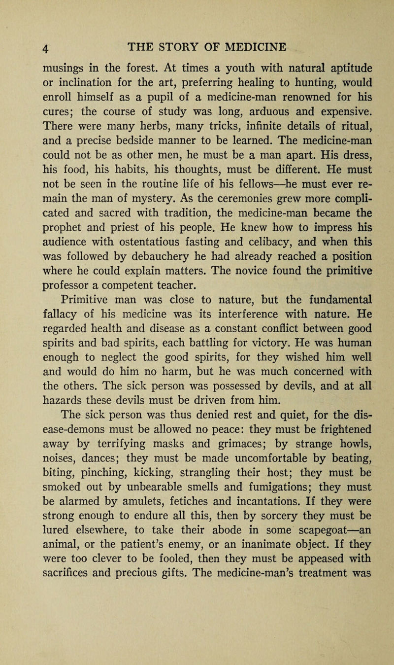 musings in the forest. At times a youth with natural aptitude or inclination for the art, preferring healing to hunting, would enroll himself as a pupil of a medicine-man renowned for his cures; the course of study was long, arduous and expensive. There were many herbs, many tricks, infinite details of ritual, and a precise bedside manner to be learned. The medicine-man could not be as other men, he must be a man apart. His dress, his food, his habits, his thoughts, must be different. He must not be seen in the routine life of his fellows—he must ever re¬ main the man of mystery. As the ceremonies grew more compli¬ cated and sacred with tradition, the medicine-man became the prophet and priest of his people. He knew how to impress his audience with ostentatious fasting and celibacy, and when this was followed by debauchery he had already reached a position where he could explain matters. The novice found the primitive professor a competent teacher. Primitive man was close to nature, but the fundamental fallacy of his medicine was its interference with nature. He regarded health and disease as a constant conflict between good spirits and bad spirits, each battling for victory. He was human enough to neglect the good spirits, for they wished him well and would do him no harm, but he was much concerned with the others. The sick person was possessed by devils, and at all hazards these devils must be driven from him. The sick person was thus denied rest and quiet, for the dis¬ ease-demons must be allowed no peace: they must be frightened away by terrifying masks and grimaces; by strange howls, noises, dances; they must be made uncomfortable by beating, biting, pinching, kicking, strangling their host; they must be smoked out by unbearable smells and fumigations; they must be alarmed by amulets, fetiches and incantations. If they were strong enough to endure all this, then by sorcery they must be lured elsewhere, to take their abode in some scapegoat—an animal, or the patient’s enemy, or an inanimate object. If they were too clever to be fooled, then they must be appeased with sacrifices and precious gifts. The medicine-man’s treatment was