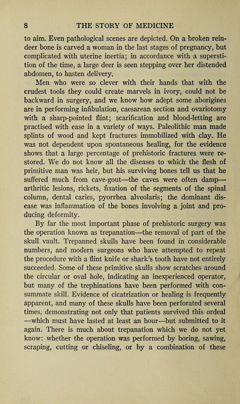 to aim. Even pathological scenes are depicted. On a broken rein¬ deer bone is carved a woman in the last stages of pregnancy, but complicated with uterine inertia; in accordance with a supersti¬ tion of the time, a large deer is seen stepping over her distended abdomen, to hasten delivery. Men who were so clever with their hands that with the crudest tools they could create marvels in ivory, could not be backward in surgery, and we know how adept some aborigines are in performing infibulation, caesarean section and ovariotomy with a sharp-pointed flint; scarification and blood-letting are practised with ease in a variety of ways. Paleolithic man made splints of wood and kept fractures immobilized with clay. He was not dependent upon spontaneous healing, for the evidence shows that a large percentage of prehistoric fractures were re¬ stored. We do not know all the diseases to which the flesh of primitive man was heir, but his surviving bones tell us that he suffered much from cave-gout—the caves were often damp— arthritic lesions, rickets, fixation of the segments of the spinal column, dental caries, pyorrhea alveolaris; the dominant dis¬ ease was inflammation of the bones involving a joint and pro¬ ducing deformity. By far the most important phase of prehistoric surgery was the operation known as trepanation—the removal of part of the skull vault. Trepanned skulls have been found in considerable numbers, and modern surgeons who have attempted to repeat the procedure with a flint knife or shark’s tooth have not entirely succeeded. Some of these primitive skulls show scratches around the circular or oval hole, indicating an inexperienced operator, but many of the trephinations have been performed with con¬ summate skill. Evidence of cicatrization or healing is frequently apparent, and many of these skulls have been perforated several times, demonstrating not only that patients survived this ordeal —which must have lasted at least an hour—but submitted to it again. There is much about trepanation which we do not yet know: whether the operation was performed by boring, sawing, scraping, cutting or chiseling, or by a combination of these