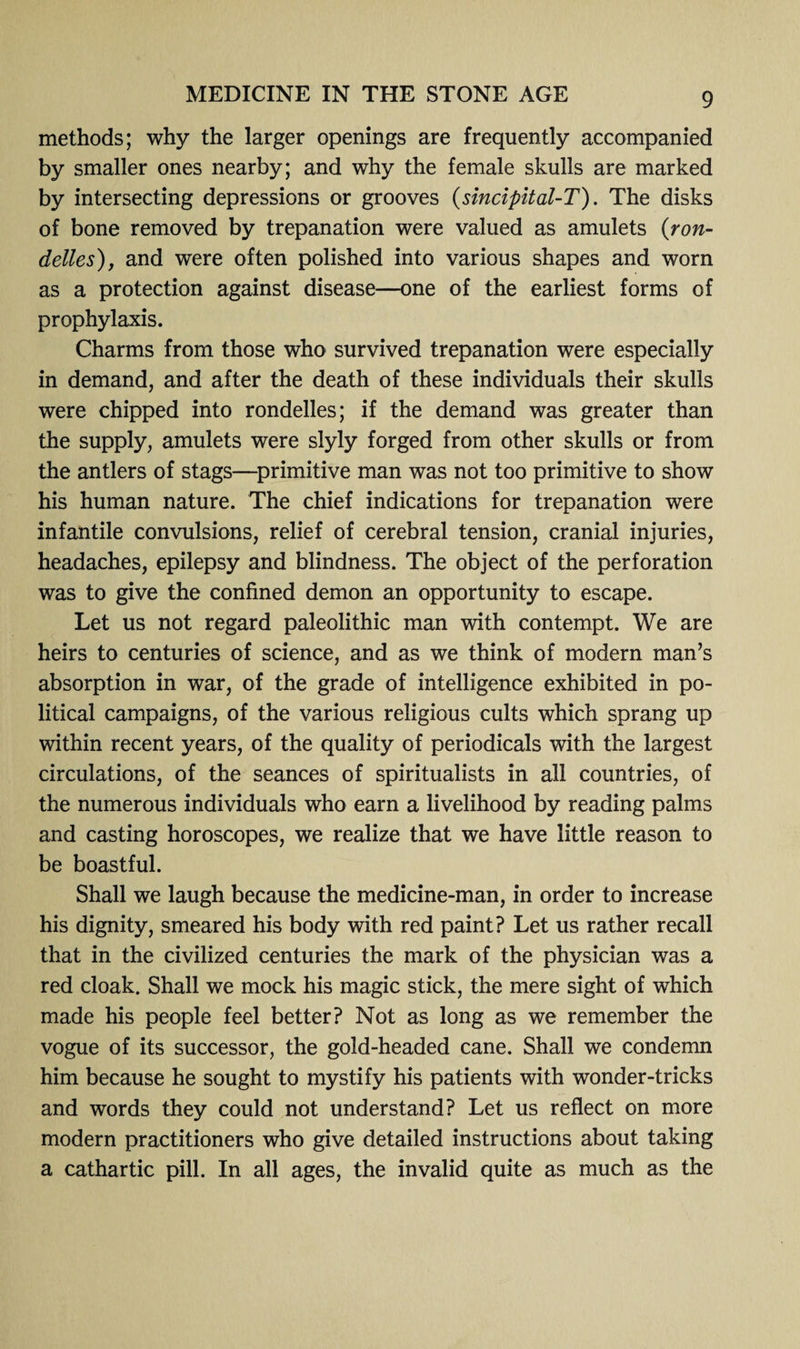 methods; why the larger openings are frequently accompanied by smaller ones nearby; and why the female skulls are marked by intersecting depressions or grooves (sincipital-T). The disks of bone removed by trepanation were valued as amulets (ron- delies), and were often polished into various shapes and worn as a protection against disease—one of the earliest forms of prophylaxis. Charms from those who survived trepanation were especially in demand, and after the death of these individuals their skulls were chipped into rondelles; if the demand was greater than the supply, amulets were slyly forged from other skulls or from the antlers of stags—primitive man was not too primitive to show his human nature. The chief indications for trepanation were infantile convulsions, relief of cerebral tension, cranial injuries, headaches, epilepsy and blindness. The object of the perforation was to give the confined demon an opportunity to escape. Let us not regard paleolithic man with contempt. We are heirs to centuries of science, and as we think of modern man’s absorption in war, of the grade of intelligence exhibited in po¬ litical campaigns, of the various religious cults which sprang up within recent years, of the quality of periodicals with the largest circulations, of the seances of spiritualists in all countries, of the numerous individuals who earn a livelihood by reading palms and casting horoscopes, we realize that we have little reason to be boastful. Shall we laugh because the medicine-man, in order to increase his dignity, smeared his body with red paint? Let us rather recall that in the civilized centuries the mark of the physician was a red cloak. Shall we mock his magic stick, the mere sight of which made his people feel better? Not as long as we remember the vogue of its successor, the gold-headed cane. Shall we condemn him because he sought to mystify his patients with wonder-tricks and words they could not understand? Let us reflect on more modern practitioners who give detailed instructions about taking a cathartic pill. In all ages, the invalid quite as much as the