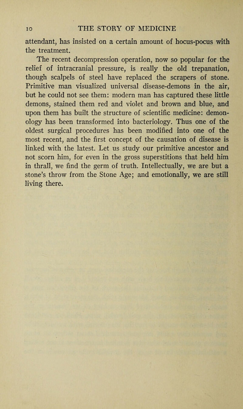 attendant, has insisted on a certain amount of hocus-pocus with the treatment. The recent decompression operation, now so popular for the relief of intracranial pressure, is really the old trepanation, though scalpels of steel have replaced the scrapers of stone. Primitive man visualized universal disease-demons in the air, but he could not see them: modern man has captured these little demons, stained them red and violet and brown and blue, and upon them has built the structure of scientific medicine: demon¬ ology has been transformed into bacteriology. Thus one of the oldest surgical procedures has been modified into one of the most recent, and the first concept of the causation of disease is linked with the latest. Let us study our primitive ancestor and not scorn him, for even in the gross superstitions that held him in thrall, we find the germ of truth. Intellectually, we are but a stone’s throw from the Stone Age; and emotionally, we are still living there.