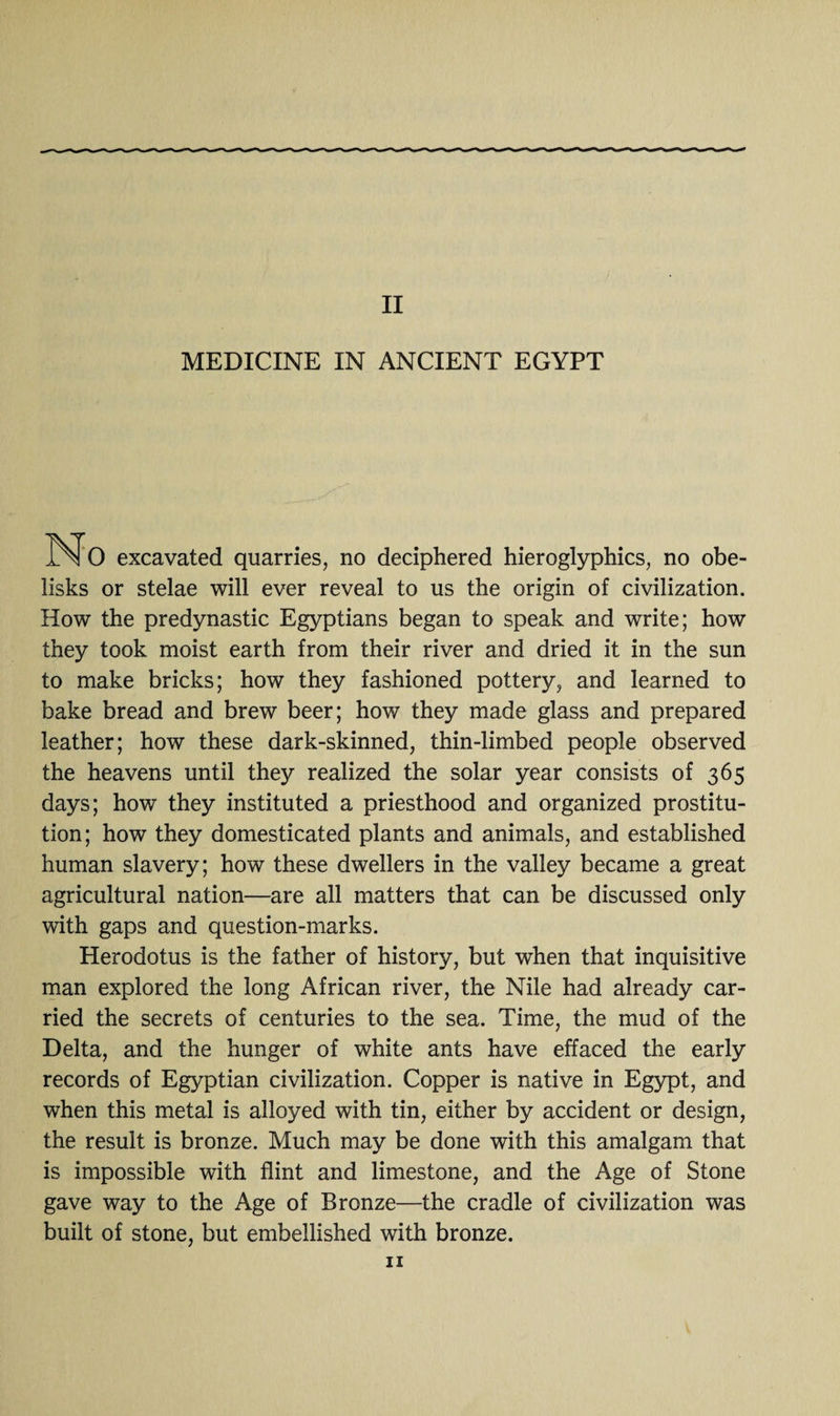 MEDICINE IN ANCIENT EGYPT IX 0 excavated quarries, no deciphered hieroglyphics, no obe¬ lisks or stelae will ever reveal to us the origin of civilization. How the predynastic Egyptians began to speak and write; how they took moist earth from their river and dried it in the sun to make bricks; how they fashioned pottery, and learned to bake bread and brew beer; how they made glass and prepared leather; how these dark-skinned, thin-limbed people observed the heavens until they realized the solar year consists of 365 days; how they instituted a priesthood and organized prostitu¬ tion; how they domesticated plants and animals, and established human slavery; how these dwellers in the valley became a great agricultural nation—are all matters that can be discussed only with gaps and question-marks. Herodotus is the father of history, but when that inquisitive man explored the long African river, the Nile had already car¬ ried the secrets of centuries to the sea. Time, the mud of the Delta, and the hunger of white ants have effaced the early records of Egyptian civilization. Copper is native in Egypt, and when this metal is alloyed with tin, either by accident or design, the result is bronze. Much may be done with this amalgam that is impossible with flint and limestone, and the Age of Stone gave way to the Age of Bronze—the cradle of civilization was built of stone, but embellished with bronze. 11