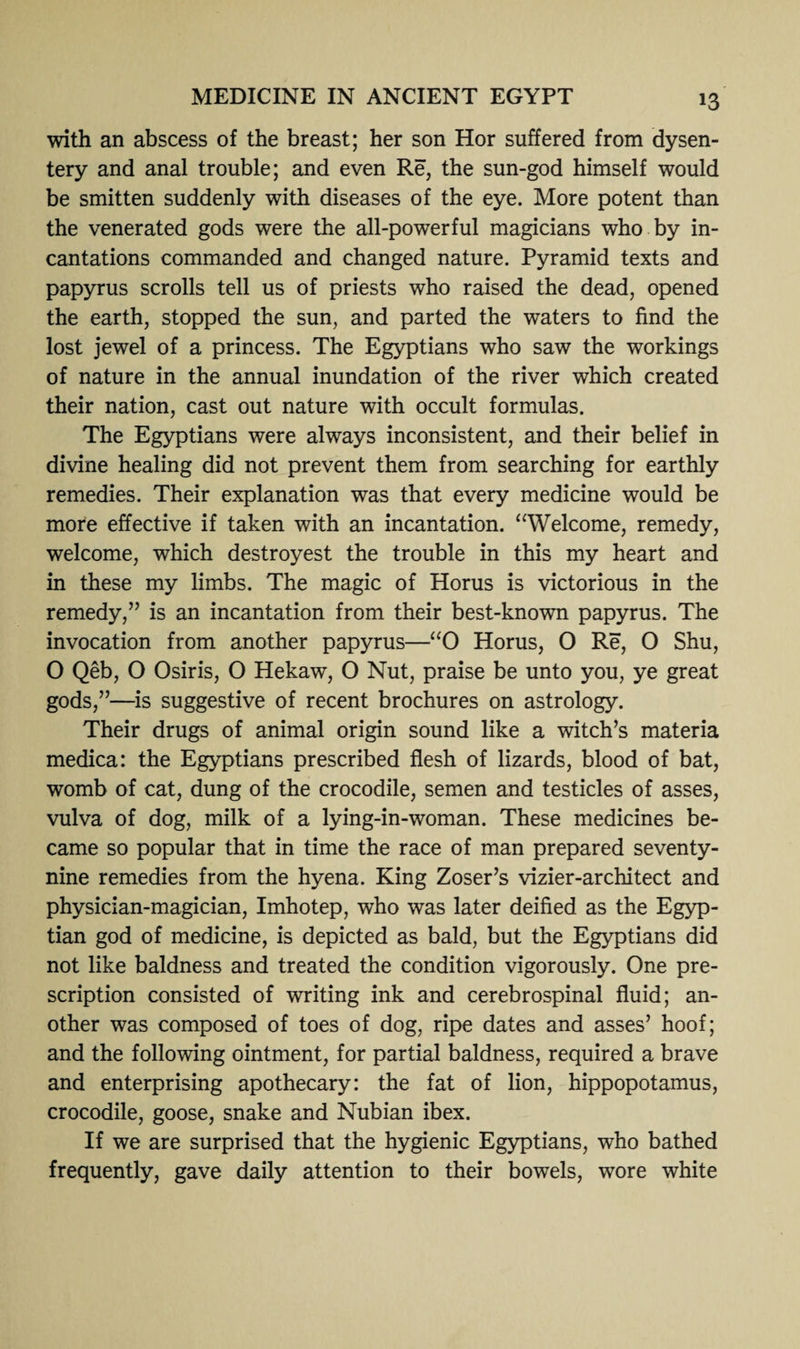 with an abscess of the breast; her son Hor suffered from dysen¬ tery and anal trouble; and even Re, the sun-god himself would be smitten suddenly with diseases of the eye. More potent than the venerated gods were the all-powerful magicians who by in¬ cantations commanded and changed nature. Pyramid texts and papyrus scrolls tell us of priests who raised the dead, opened the earth, stopped the sun, and parted the waters to find the lost jewel of a princess. The Egyptians who saw the workings of nature in the annual inundation of the river which created their nation, cast out nature with occult formulas. The Egyptians were always inconsistent, and their belief in divine healing did not prevent them from searching for earthly remedies. Their explanation was that every medicine would be more effective if taken with an incantation. “Welcome, remedy, welcome, which destroyest the trouble in this my heart and in these my limbs. The magic of Horus is victorious in the remedy,” is an incantation from their best-known papyrus. The invocation from another papyrus—“0 Horus, 0 Re, O Shu, O Qeb, O Osiris, O Hekaw, O Nut, praise be unto you, ye great gods,”—is suggestive of recent brochures on astrology. Their drugs of animal origin sound like a witch’s materia medica: the Egyptians prescribed flesh of lizards, blood of bat, womb of cat, dung of the crocodile, semen and testicles of asses, vulva of dog, milk of a lying-in-woman. These medicines be¬ came so popular that in time the race of man prepared seventy- nine remedies from the hyena. King Zoser’s vizier-architect and physician-magician, Imhotep, who was later deified as the Egyp¬ tian god of medicine, is depicted as bald, but the Egyptians did not like baldness and treated the condition vigorously. One pre¬ scription consisted of writing ink and cerebrospinal fluid; an¬ other was composed of toes of dog, ripe dates and asses’ hoof; and the following ointment, for partial baldness, required a brave and enterprising apothecary: the fat of lion, hippopotamus, crocodile, goose, snake and Nubian ibex. If we are surprised that the hygienic Egyptians, who bathed frequently, gave daily attention to their bowels, wore white