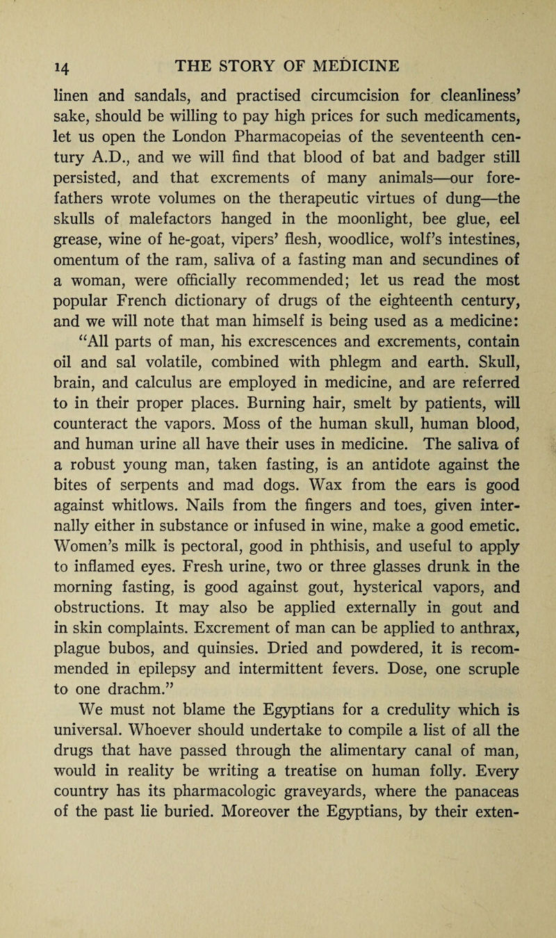 H linen and sandals, and practised circumcision for cleanliness’ sake, should be willing to pay high prices for such medicaments, let us open the London Pharmacopeias of the seventeenth cen¬ tury A.D., and we will find that blood of bat and badger still persisted, and that excrements of many animals—our fore¬ fathers wrote volumes on the therapeutic virtues of dung—the skulls of malefactors hanged in the moonlight, bee glue, eel grease, wine of he-goat, vipers’ flesh, woodlice, wolf’s intestines, omentum of the ram, saliva of a fasting man and secundines of a woman, were officially recommended; let us read the most popular French dictionary of drugs of the eighteenth century, and we will note that man himself is being used as a medicine: “All parts of man, his excrescences and excrements, contain oil and sal volatile, combined with phlegm and earth. Skull, brain, and calculus are employed in medicine, and are referred to in their proper places. Burning hair, smelt by patients, will counteract the vapors. Moss of the human skull, human blood, and human urine all have their uses in medicine. The saliva of a robust young man, taken fasting, is an antidote against the bites of serpents and mad dogs. Wax from the ears is good against whitlows. Nails from the fingers and toes, given inter¬ nally either in substance or infused in wine, make a good emetic. Women’s milk is pectoral, good in phthisis, and useful to apply to inflamed eyes. Fresh urine, two or three glasses drunk in the morning fasting, is good against gout, hysterical vapors, and obstructions. It may also be applied externally in gout and in skin complaints. Excrement of man can be applied to anthrax, plague bubos, and quinsies. Dried and powdered, it is recom¬ mended in epilepsy and intermittent fevers. Dose, one scruple to one drachm.” We must not blame the Egyptians for a credulity which is universal. Whoever should undertake to compile a list of all the drugs that have passed through the alimentary canal of man, would in reality be writing a treatise on human folly. Every country has its pharmacologic graveyards, where the panaceas of the past lie buried. Moreover the Egyptians, by their exten-