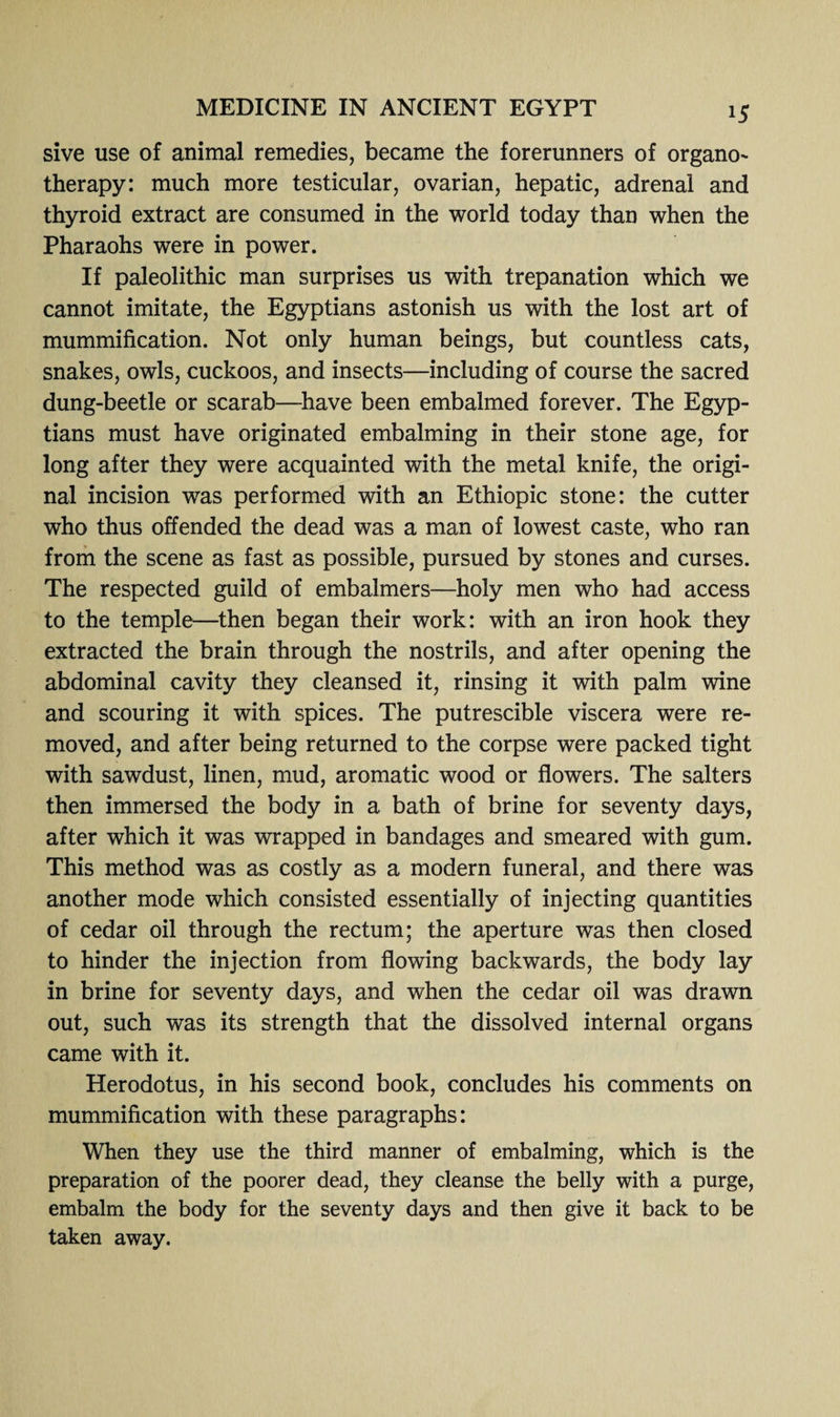 sive use of animal remedies, became the forerunners of organo- therapy: much more testicular, ovarian, hepatic, adrenal and thyroid extract are consumed in the world today than when the Pharaohs were in power. If paleolithic man surprises us with trepanation which we cannot imitate, the Egyptians astonish us with the lost art of mummification. Not only human beings, but countless cats, snakes, owls, cuckoos, and insects—including of course the sacred dung-beetle or scarab—have been embalmed forever. The Egyp¬ tians must have originated embalming in their stone age, for long after they were acquainted with the metal knife, the origi¬ nal incision was performed with an Ethiopic stone: the cutter who thus offended the dead was a man of lowest caste, who ran from the scene as fast as possible, pursued by stones and curses. The respected guild of embalmers—holy men who had access to the temple—then began their work: with an iron hook they extracted the brain through the nostrils, and after opening the abdominal cavity they cleansed it, rinsing it with palm wine and scouring it with spices. The putrescible viscera were re¬ moved, and after being returned to the corpse were packed tight with sawdust, linen, mud, aromatic wood or flowers. The salters then immersed the body in a bath of brine for seventy days, after which it was wrapped in bandages and smeared with gum. This method was as costly as a modern funeral, and there was another mode which consisted essentially of injecting quantities of cedar oil through the rectum; the aperture was then closed to hinder the injection from flowing backwards, the body lay in brine for seventy days, and when the cedar oil was drawn out, such was its strength that the dissolved internal organs came with it. Herodotus, in his second book, concludes his comments on mummification with these paragraphs: When they use the third manner of embalming, which is the preparation of the poorer dead, they cleanse the belly with a purge, embalm the body for the seventy days and then give it back to be taken away.