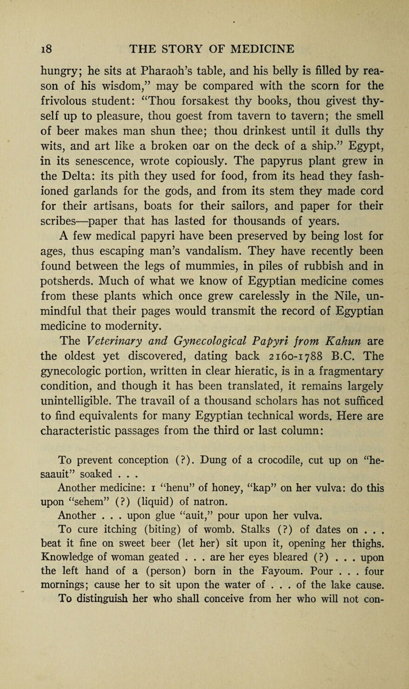 hungry; he sits at Pharaoh’s table, and his belly is filled by rea¬ son of his wisdom,” may be compared with the scorn for the frivolous student: “Thou forsakest thy books, thou givest thy¬ self up to pleasure, thou goest from tavern to tavern; the smell of beer makes man shun thee; thou drinkest until it dulls thy wits, and art like a broken oar on the deck of a ship.” Egypt, in its senescence, wrote copiously. The papyrus plant grew in the Delta: its pith they used for food, from its head they fash¬ ioned garlands for the gods, and from its stem they made cord for their artisans, boats for their sailors, and paper for their scribes—paper that has lasted for thousands of years. A few medical papyri have been preserved by being lost for ages, thus escaping man’s vandalism. They have recently been found between the legs of mummies, in piles of rubbish and in potsherds. Much of what we know of Egyptian medicine comes from these plants which once grew carelessly in the Nile, un¬ mindful that their pages would transmit the record of Egyptian medicine to modernity. The Veterinary and Gynecological Papyri jrom Kahun are the oldest yet discovered, dating back 2160-1788 B.C. The gynecologic portion, written in clear hieratic, is in a fragmentary condition, and though it has been translated, it remains largely unintelligible. The travail of a thousand scholars has not sufficed to find equivalents for many Egyptian technical words. Here are characteristic passages from the third or last column: To prevent conception (?). Dung of a crocodile, cut up on “he- saauit” soaked . . . Another medicine: 1 “henu” of honey, “kap” on her vulva: do this upon “sehem” (?) (liquid) of natron. Another . . . upon glue “auit,” pour upon her vulva. To cure itching (biting) of womb. Stalks (?) of dates on . . . beat it fine on sweet beer (let her) sit upon it, opening her thighs. Knowledge of woman geated ... are her eyes bleared (?)... upon the left hand of a (person) born in the Fayoum. Pour . . . four mornings; cause her to sit upon the water of ... of the lake cause. To distinguish her who shall conceive from her who will not con-