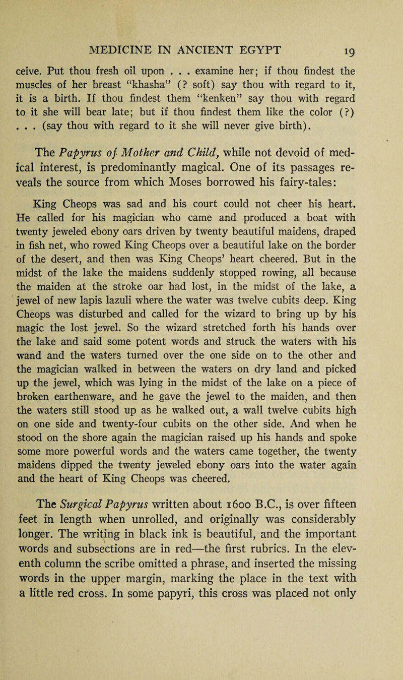 ceive. Put thou fresh oil upon . . . examine her; if thou findest the muscles of her breast “khasha” (? soft) say thou with regard to it, it is a birth. If thou findest them “kenken” say thou with regard to it she will bear late; but if thou findest them like the color (?) . . . (say thou with regard to it she will never give birth). The Papyrus of'• Mother and Child, while not devoid of med¬ ical interest, is predominantly magical. One of its passages re¬ veals the source from which Moses borrowed his fairy-tales: King Cheops was sad and his court could not cheer his heart. He called for his magician who came and produced a boat with twenty jeweled ebony oars driven by twenty beautiful maidens, draped in fish net, who rowed King Cheops over a beautiful lake on the border of the desert, and then was King Cheops’ heart cheered. But in the midst of the lake the maidens suddenly stopped rowing, all because the maiden at the stroke oar had lost, in the midst of the lake, a jewel of new lapis lazuli where the water was twelve cubits deep. King Cheops was disturbed and called for the wizard to bring up by his magic the lost jewel. So the wizard stretched forth his hands over the lake and said some potent words and struck the waters with his wand and the waters turned over the one side on to the other and the magician walked in between the waters on dry land and picked up the jewel, which was lying in the midst of the lake on a piece of broken earthenware, and he gave the jewel to the maiden, and then the waters still stood up as he walked out, a wall twelve cubits high on one side and twenty-four cubits on the other side. And when he stood on the shore again the magician raised up his hands and spoke some more powerful words and the waters came together, the twenty maidens dipped the twenty jeweled ebony oars into the water again and the heart of King Cheops was cheered. The Surgical Papyrus written about 1600 B.C., is over fifteen feet in length when unrolled, and originally was considerably longer. The writing in black ink is beautiful, and the important words and subsections are in red—the first rubrics. In the elev¬ enth column the scribe omitted a phrase, and inserted the missing words in the upper margin, marking the place in the text with a little red cross. In some papyri, this cross was placed not only