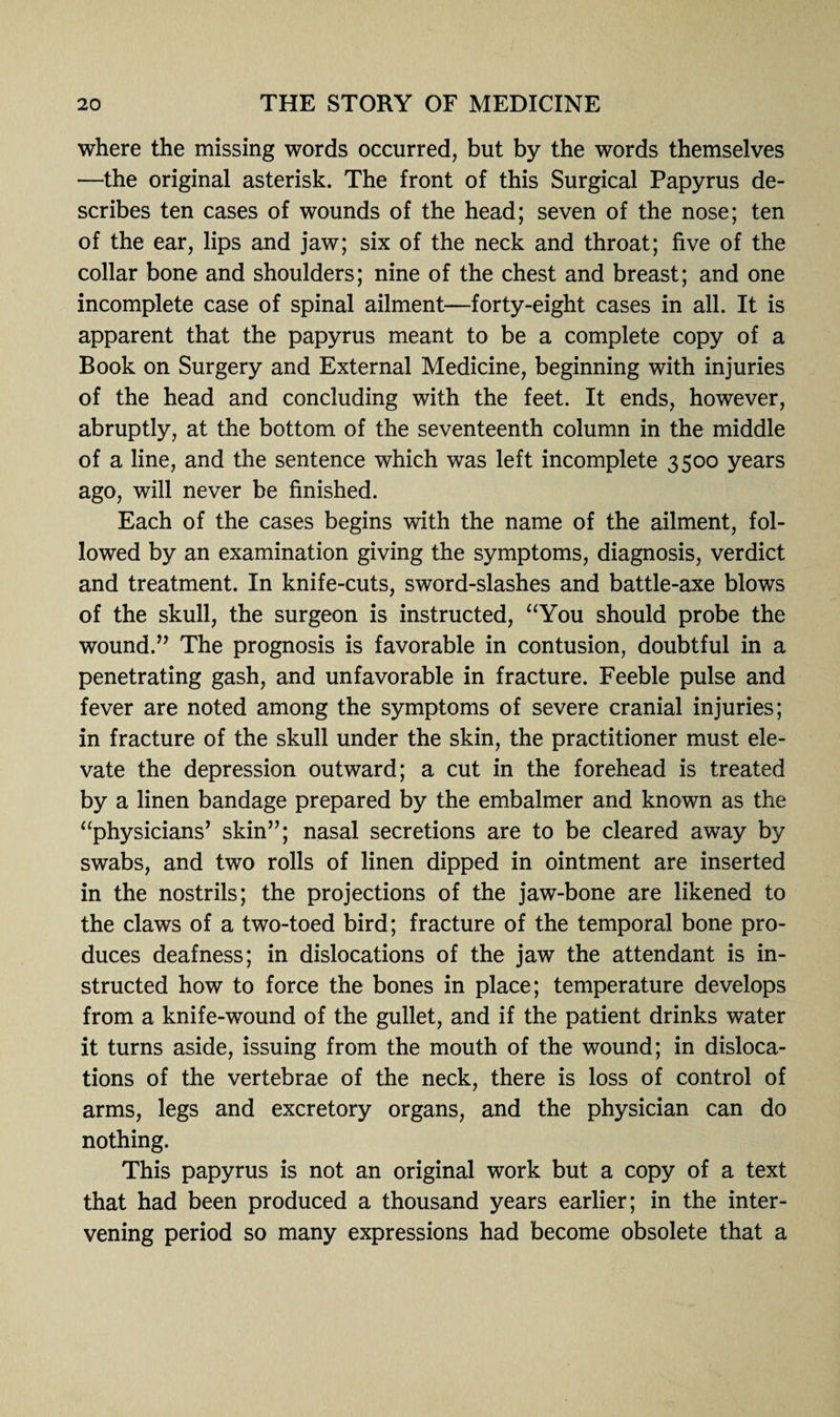 where the missing words occurred, but by the words themselves —the original asterisk. The front of this Surgical Papyrus de¬ scribes ten cases of wounds of the head; seven of the nose; ten of the ear, lips and jaw; six of the neck and throat; five of the collar bone and shoulders; nine of the chest and breast; and one incomplete case of spinal ailment—forty-eight cases in all. It is apparent that the papyrus meant to be a complete copy of a Book on Surgery and External Medicine, beginning with injuries of the head and concluding with the feet. It ends, however, abruptly, at the bottom of the seventeenth column in the middle of a line, and the sentence which was left incomplete 3500 years ago, will never be finished. Each of the cases begins with the name of the ailment, fol¬ lowed by an examination giving the symptoms, diagnosis, verdict and treatment. In knife-cuts, sword-slashes and battle-axe blows of the skull, the surgeon is instructed, “You should probe the wound.” The prognosis is favorable in contusion, doubtful in a penetrating gash, and unfavorable in fracture. Feeble pulse and fever are noted among the symptoms of severe cranial injuries; in fracture of the skull under the skin, the practitioner must ele¬ vate the depression outward; a cut in the forehead is treated by a linen bandage prepared by the embalmer and known as the “physicians’ skin”; nasal secretions are to be cleared away by swabs, and two rolls of linen dipped in ointment are inserted in the nostrils; the projections of the jaw-bone are likened to the claws of a two-toed bird; fracture of the temporal bone pro¬ duces deafness; in dislocations of the jaw the attendant is in¬ structed how to force the bones in place; temperature develops from a knife-wound of the gullet, and if the patient drinks water it turns aside, issuing from the mouth of the wound; in disloca¬ tions of the vertebrae of the neck, there is loss of control of arms, legs and excretory organs, and the physician can do nothing. This papyrus is not an original work but a copy of a text that had been produced a thousand years earlier; in the inter¬ vening period so many expressions had become obsolete that a
