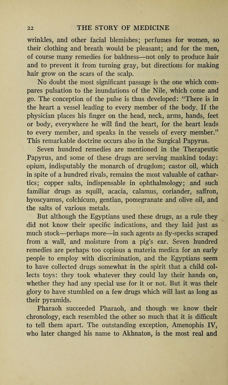 wrinkles, and other facial blemishes; perfumes for women, so their clothing and breath would be pleasant; and for the men, of course many remedies for baldness—not only to produce hair and to prevent it from turning gray, but directions for making hair grow on the scars of the scalp. No doubt the most significant passage is the one which com¬ pares pulsation to the inundations of the Nile, which come and go. The conception of the pulse is thus developed: “There is in the heart a vessel leading to every member of the body. If the physician places his finger on the head, neck, arms, hands, feet or body, everywhere he will find the heart, for the heart leads to every member, and speaks in the vessels of every member.” This remarkable doctrine occurs also in the Surgical Papyrus. Seven hundred remedies are mentioned in the Therapeutic Papyrus, and some of these drugs are serving mankind today: opium, indisputably the monarch of drugdom; castor oil, which in spite of a hundred rivals, remains the most valuable of cathar¬ tics; copper salts, indispensable in ophthalmology; and such familiar drugs as squill, acacia, calamus, coriander, saffron, hyoscyamus, colchicum, gentian, pomegranate and olive oil, and the salts of various metals. But although the Egyptians used these drugs, as a rule they did not know their specific indications, and they laid just as much stock—perhaps more—in such agents as fly-specks scraped from a wall, and moisture from a pig’s ear. Seven hundred remedies are perhaps too copious a materia medica for an early people to employ with discrimination, and the Egyptians seem to have collected drugs somewhat in the spirit that a child col¬ lects toys: they took whatever they could lay their hands on, whether they had any special use for it or not. But it was their glory to have stumbled on a few drugs which will last as long as their pyramids. Pharaoh succeeded Pharaoh, and though we know their chronology, each resembled the other so much that it is difficult to tell them apart. The outstanding exception, Amenophis IV, who later changed his name to Akhnaton, is the most real and