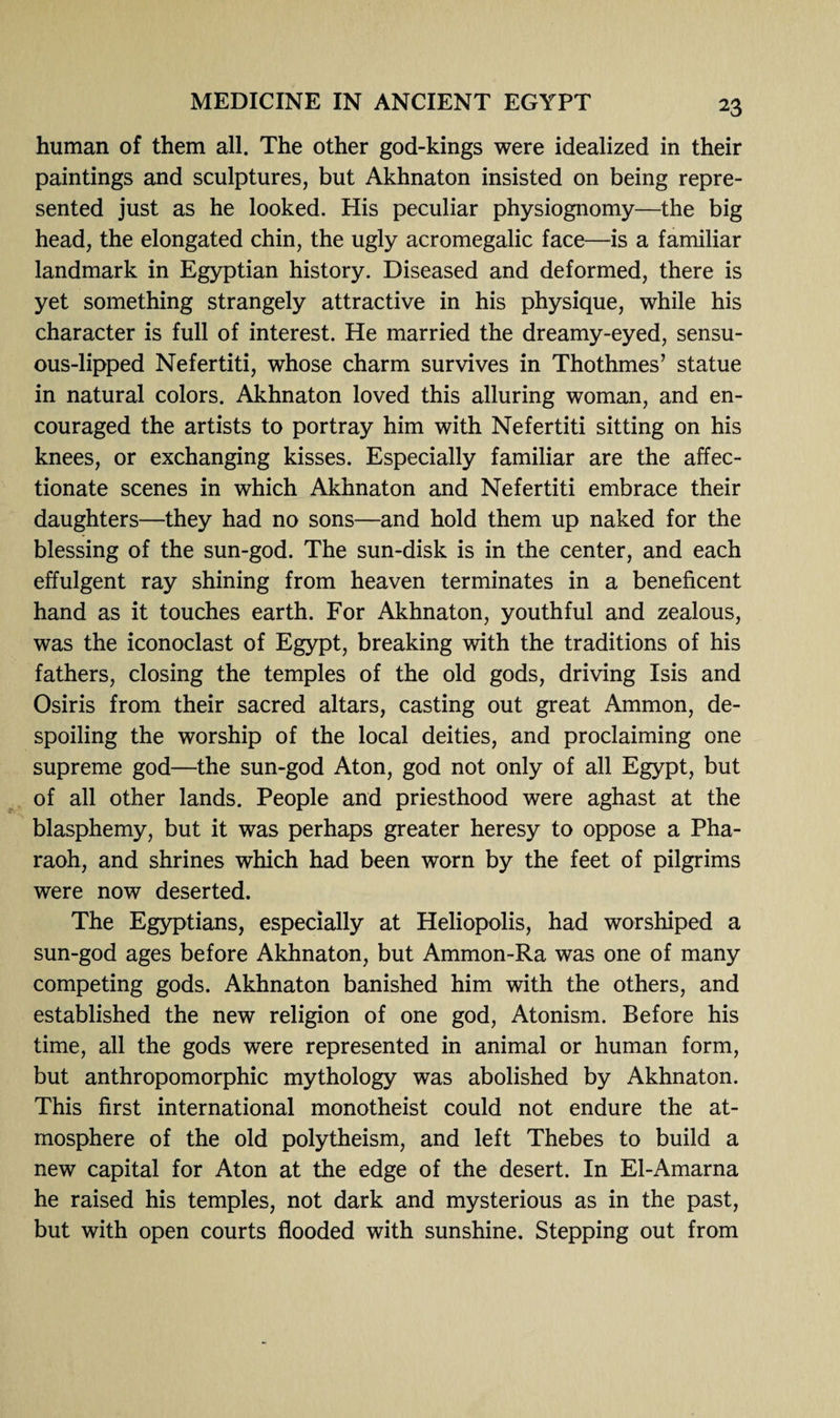 human of them all. The other god-kings were idealized in their paintings and sculptures, but Akhnaton insisted on being repre¬ sented just as he looked. His peculiar physiognomy—the big head, the elongated chin, the ugly acromegalic face—is a familiar landmark in Egyptian history. Diseased and deformed, there is yet something strangely attractive in his physique, while his character is full of interest. He married the dreamy-eyed, sensu¬ ous-lipped Nefertiti, whose charm survives in Thothmes’ statue in natural colors. Akhnaton loved this alluring woman, and en¬ couraged the artists to portray him with Nefertiti sitting on his knees, or exchanging kisses. Especially familiar are the affec¬ tionate scenes in which Akhnaton and Nefertiti embrace their daughters—they had no sons—and hold them up naked for the blessing of the sun-god. The sun-disk is in the center, and each effulgent ray shining from heaven terminates in a beneficent hand as it touches earth. For Akhnaton, youthful and zealous, was the iconoclast of Egypt, breaking with the traditions of his fathers, closing the temples of the old gods, driving Isis and Osiris from their sacred altars, casting out great Ammon, de¬ spoiling the worship of the local deities, and proclaiming one supreme god—the sun-god Aton, god not only of all Egypt, but of all other lands. People and priesthood were aghast at the blasphemy, but it was perhaps greater heresy to oppose a Pha¬ raoh, and shrines which had been worn by the feet of pilgrims were now deserted. The Egyptians, especially at Heliopolis, had worshiped a sun-god ages before Akhnaton, but Ammon-Ra was one of many competing gods. Akhnaton banished him with the others, and established the new religion of one god, Atonism. Before his time, all the gods were represented in animal or human form, but anthropomorphic mythology was abolished by Akhnaton. This first international monotheist could not endure the at¬ mosphere of the old polytheism, and left Thebes to build a new capital for Aton at the edge of the desert. In El-Amarna he raised his temples, not dark and mysterious as in the past, but with open courts flooded with sunshine. Stepping out from
