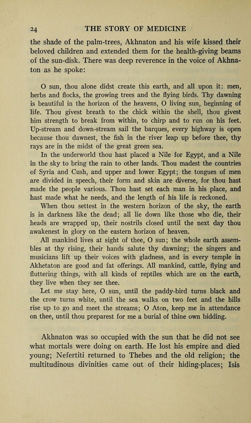 the shade of the palm-trees, Akhnaton and his wife kissed their beloved children and extended them for the health-giving beams of the sun-disk. There was deep reverence in the voice of Akhna¬ ton as he spoke: O sun, thou alone didst create this earth, and all upon it: men, herbs and flocks, the growing trees and the flying birds. Thy dawning is beautiful in the horizon of the heavens, O living sun, beginning of life. Thou givest breath to the chick within the shell, thou givest him strength to break from within, to chirp and to run on his feet. Up-stream and down-stream sail the barques, every highway is open because thou dawnest, the fish in the river leap up before thee, thy rays are in the midst of the great green sea. In the underworld thou hast placed a Nile for Egypt, and a Nile in the sky to bring the rain to other lands. Thou madest the countries of Syria and Cush, and upper and lower Egypt; the tongues of men are divided in speech, their form and skin are diverse, for thou hast made the people various. Thou hast set each man in his place, and hast made what he needs, and the length of his life is reckoned. When thou settest in the western horizon of the sky, the earth is in darkness like the dead; all lie down like those who die, their heads are wrapped up, their nostrils closed until the next day thou awakenest in glory on the eastern horizon of heaven. All mankind lives at sight of thee, O sun; the whole earth assem¬ bles at thy rising, their hands salute thy dawning; the singers and musicians lift up their voices with gladness, and in every temple in Akhetaton are good and fat offerings. All mankind, cattle, flying and fluttering things, with all kinds of reptiles which are on the earth, they live when they see thee. Let me stay here, O sun, until the paddy-bird turns black and the crow turns white, until the sea walks on two feet and the hills rise up to go and meet the streams; O Aton, keep me in attendance on thee, until thou preparest for me a burial of thine own bidding. Akhnaton was so occupied with the sun that he did not see what mortals were doing on earth. He lost his empire and died young; Nefertiti returned to Thebes and the old religion; the multitudinous divinities came out of their hiding-places; Isis