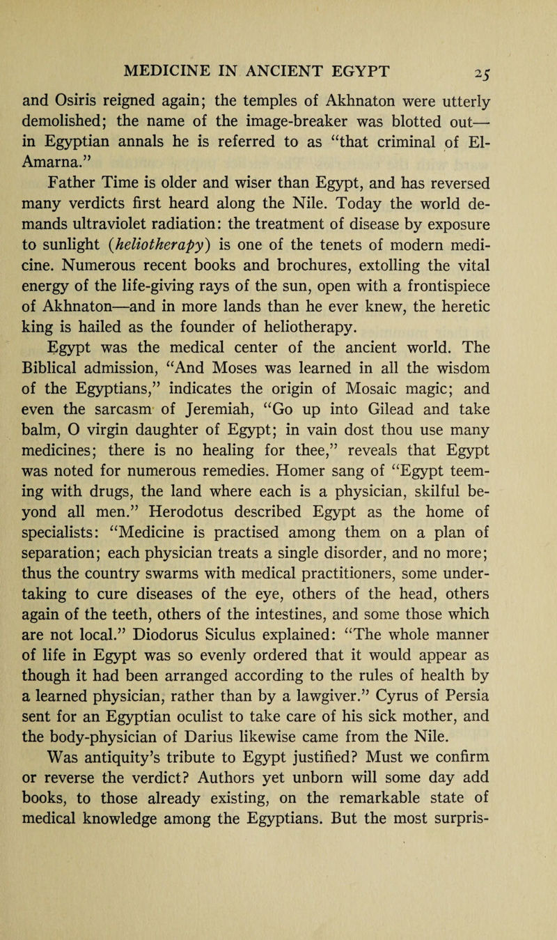 and Osiris reigned again; the temples of Akhnaton were utterly demolished; the name of the image-breaker was blotted out— in Egyptian annals he is referred to as “that criminal of El- Amarna.” Father Time is older and wiser than Egypt, and has reversed many verdicts first heard along the Nile. Today the world de¬ mands ultraviolet radiation: the treatment of disease by exposure to sunlight (heliotherapy) is one of the tenets of modern medi¬ cine. Numerous recent books and brochures, extolling the vital energy of the life-giving rays of the sun, open with a frontispiece of Akhnaton—and in more lands than he ever knew, the heretic king is hailed as the founder of heliotherapy. Egypt was the medical center of the ancient world. The Biblical admission, “And Moses was learned in all the wisdom of the Egyptians,” indicates the origin of Mosaic magic; and even the sarcasm of Jeremiah, “Go up into Gilead and take balm, O virgin daughter of Egypt; in vain dost thou use many medicines; there is no healing for thee,” reveals that Egypt was noted for numerous remedies. Homer sang of “Egypt teem¬ ing with drugs, the land where each is a physician, skilful be¬ yond all men.” Herodotus described Egypt as the home of specialists: “Medicine is practised among them on a plan of separation; each physician treats a single disorder, and no more; thus the country swarms with medical practitioners, some under¬ taking to cure diseases of the eye, others of the head, others again of the teeth, others of the intestines, and some those which are not local.” Diodorus Siculus explained: “The whole manner of life in Egypt was so evenly ordered that it would appear as though it had been arranged according to the rules of health by a learned physician, rather than by a lawgiver.” Cyrus of Persia sent for an Egyptian oculist to take care of his sick mother, and the body-physician of Darius likewise came from the Nile. Was antiquity’s tribute to Egypt justified? Must we confirm or reverse the verdict? Authors yet unborn will some day add books, to those already existing, on the remarkable state of medical knowledge among the Egyptians. But the most surpris-