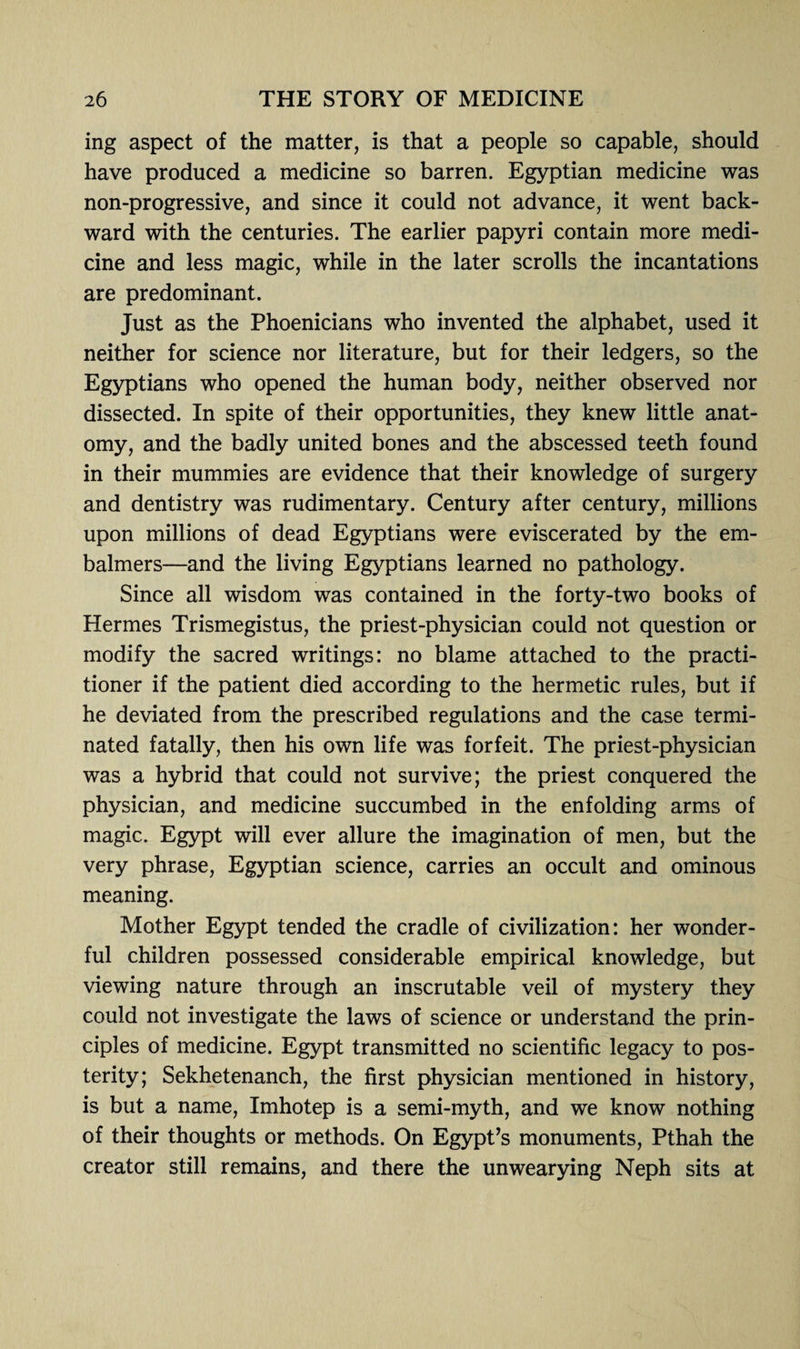 ing aspect of the matter, is that a people so capable, should have produced a medicine so barren. Egyptian medicine was non-progressive, and since it could not advance, it went back¬ ward with the centuries. The earlier papyri contain more medi¬ cine and less magic, while in the later scrolls the incantations are predominant. Just as the Phoenicians who invented the alphabet, used it neither for science nor literature, but for their ledgers, so the Egyptians who opened the human body, neither observed nor dissected. In spite of their opportunities, they knew little anat¬ omy, and the badly united bones and the abscessed teeth found in their mummies are evidence that their knowledge of surgery and dentistry was rudimentary. Century after century, millions upon millions of dead Egyptians were eviscerated by the em- balmers—and the living Egyptians learned no pathology. Since all wisdom was contained in the forty-two books of Hermes Trismegistus, the priest-physician could not question or modify the sacred writings: no blame attached to the practi¬ tioner if the patient died according to the hermetic rules, but if he deviated from the prescribed regulations and the case termi¬ nated fatally, then his own life was forfeit. The priest-physician was a hybrid that could not survive; the priest conquered the physician, and medicine succumbed in the enfolding arms of magic. Egypt will ever allure the imagination of men, but the very phrase, Egyptian science, carries an occult and ominous meaning. Mother Egypt tended the cradle of civilization: her wonder¬ ful children possessed considerable empirical knowledge, but viewing nature through an inscrutable veil of mystery they could not investigate the laws of science or understand the prin¬ ciples of medicine. Egypt transmitted no scientific legacy to pos¬ terity; Sekhetenanch, the first physician mentioned in history, is but a name, Imhotep is a semi-myth, and we know nothing of their thoughts or methods. On Egypt’s monuments, Pthah the creator still remains, and there the unwearying Neph sits at