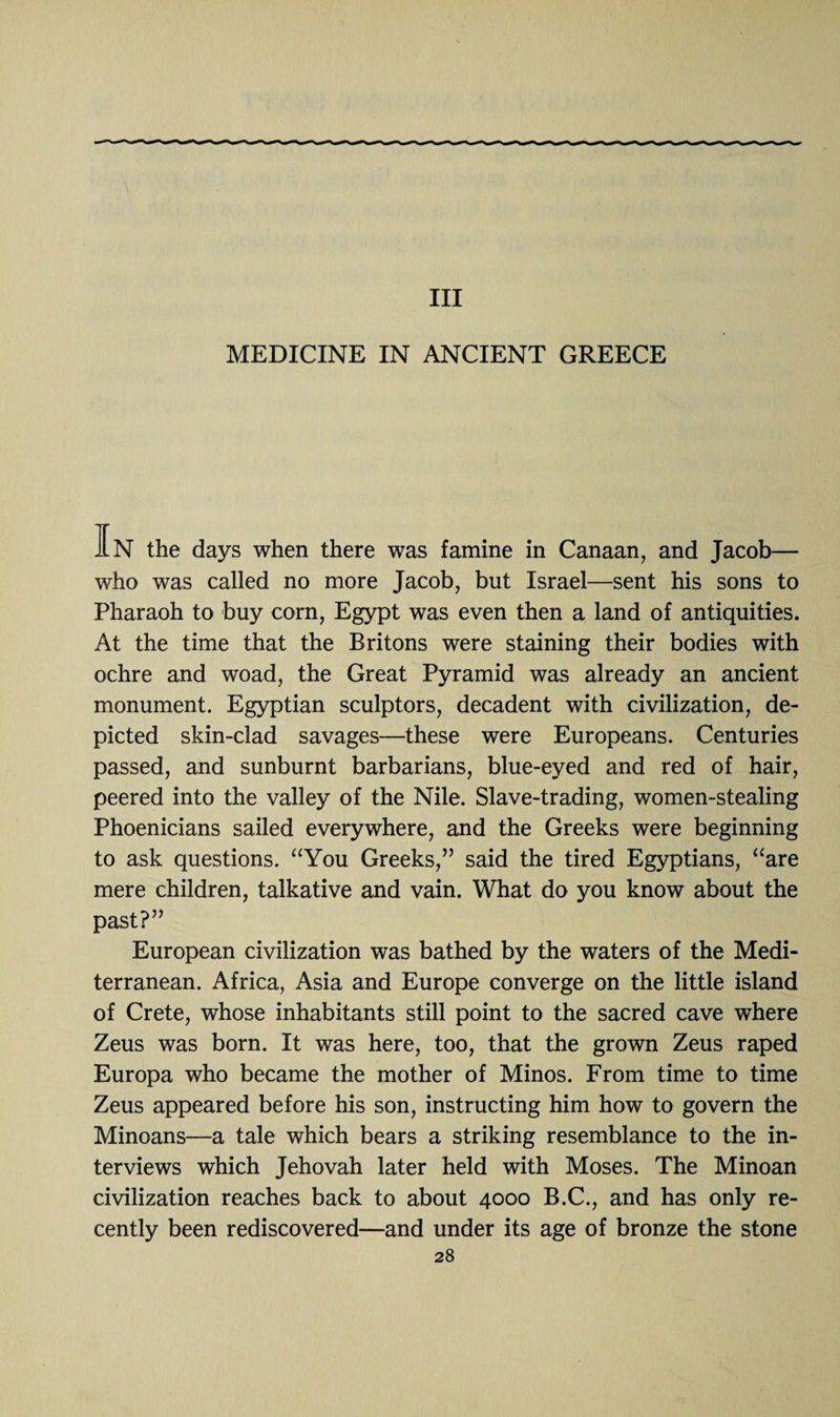 Ill MEDICINE IN ANCIENT GREECE IN the days when there was famine in Canaan, and Jacob— who was called no more Jacob, but Israel—sent his sons to Pharaoh to buy corn, Egypt was even then a land of antiquities. At the time that the Britons were staining their bodies with ochre and woad, the Great Pyramid was already an ancient monument. Egyptian sculptors, decadent with civilization, de¬ picted skin-clad savages—these were Europeans. Centuries passed, and sunburnt barbarians, blue-eyed and red of hair, peered into the valley of the Nile. Slave-trading, women-stealing Phoenicians sailed everywhere, and the Greeks were beginning to ask questions. “You Greeks,” said the tired Egyptians, “are mere children, talkative and vain. What do you know about the past?” European civilization was bathed by the waters of the Medi¬ terranean. Africa, Asia and Europe converge on the little island of Crete, whose inhabitants still point to the sacred cave where Zeus was born. It was here, too, that the grown Zeus raped Europa who became the mother of Minos. From time to time Zeus appeared before his son, instructing him how to govern the Minoans—a tale which bears a striking resemblance to the in¬ terviews which Jehovah later held with Moses. The Minoan civilization reaches back to about 4000 B.C., and has only re¬ cently been rediscovered—and under its age of bronze the stone