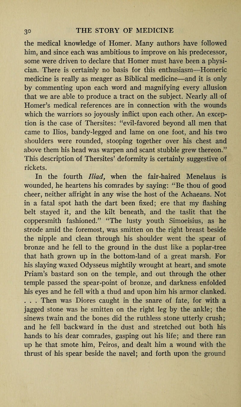 the medical knowledge of Homer. Many authors have followed him, and since each was ambitious to improve on his predecessor, some were driven to declare that Homer must have been a physi¬ cian. There is certainly no basis for this enthusiasm—Homeric medicine is really as meager as Biblical medicine—and it is only by commenting upon each word and magnifying every allusion that we are able to produce a tract on the subject. Nearly all of Homer’s medical references are in connection with the wounds which the warriors so joyously inflict upon each other. An excep¬ tion is the case of Thersites: “evil-favored beyond all men that came to Ilios, bandy-legged and lame on one foot, and his two shoulders were rounded, stooping together over his chest and above them his head was warpen and scant stubble grew thereon.” This description of Thersites’ deformity is certainly suggestive of rickets. In the fourth Iliad, when the fair-haired Menelaus is wounded, he heartens his comrades by saying: “Be thou of good cheer, neither affright in any wise the host of the Achaeans. Not in a fatal spot hath the dart been fixed; ere that my flashing belt stayed it, and the kilt beneath, and the taslit that the coppersmith fashioned.” “The lusty youth Simoeisius, as he strode amid the foremost, was smitten on the right breast beside the nipple and clean through his shoulder went the spear of bronze and he fell to the ground in the dust like a poplar-tree that hath grown up in the bottom-land of a great marsh. For his slaying waxed Odysseus mightily wrought at heart, and smote Priam’s bastard son on the temple, and out through the other temple passed the spear-point of bronze, and darkness enfolded his eyes and he fell with a thud and upon him his armor clanked. . . . Then was Diores caught in the snare of fate, for with a jagged stone was he smitten on the right leg by the ankle; the sinews twain and the bones did the ruthless stone utterly crush; and he fell backward in the dust and stretched out both his hands to his dear comrades, gasping out his life; and there ran up he that smote him, Peiros, and dealt him a wound with the thrust of his spear beside the navel; and forth upon the ground