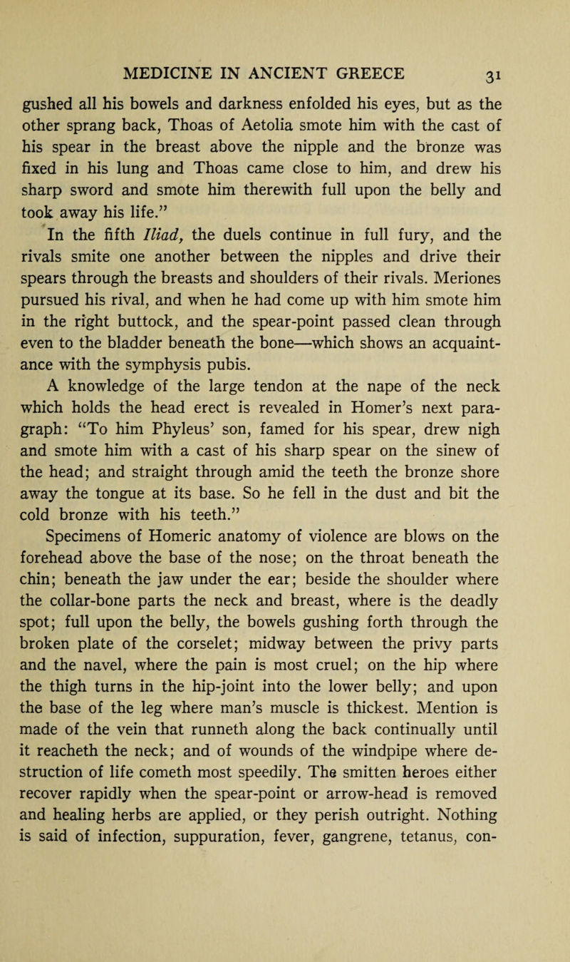 gushed all his bowels and darkness enfolded his eyes, but as the other sprang back, Thoas of Aetolia smote him with the cast of his spear in the breast above the nipple and the bronze was fixed in his lung and Thoas came close to him, and drew his sharp sword and smote him therewith full upon the belly and took away his life.” In the fifth Iliad> the duels continue in full fury, and the rivals smite one another between the nipples and drive their spears through the breasts and shoulders of their rivals. Meriones pursued his rival, and when he had come up with him smote him in the right buttock, and the spear-point passed clean through even to the bladder beneath the bone—which shows an acquaint¬ ance with the symphysis pubis. A knowledge of the large tendon at the nape of the neck which holds the head erect is revealed in Homer’s next para¬ graph: “To him Phyleus’ son, famed for his spear, drew nigh and smote him with a cast of his sharp spear on the sinew of the head; and straight through amid the teeth the bronze shore away the tongue at its base. So he fell in the dust and bit the cold bronze with his teeth.” Specimens of Homeric anatomy of violence are blows on the forehead above the base of the nose; on the throat beneath the chin; beneath the jaw under the ear; beside the shoulder where the collar-bone parts the neck and breast, where is the deadly spot; full upon the belly, the bowels gushing forth through the broken plate of the corselet; midway between the privy parts and the navel, where the pain is most cruel; on the hip where the thigh turns in the hip-joint into the lower belly; and upon the base of the leg where man’s muscle is thickest. Mention is made of the vein that runneth along the back continually until it reacheth the neck; and of wounds of the windpipe where de¬ struction of life cometh most speedily. The smitten heroes either recover rapidly when the spear-point or arrow-head is removed and healing herbs are applied, or they perish outright. Nothing is said of infection, suppuration, fever, gangrene, tetanus, con-