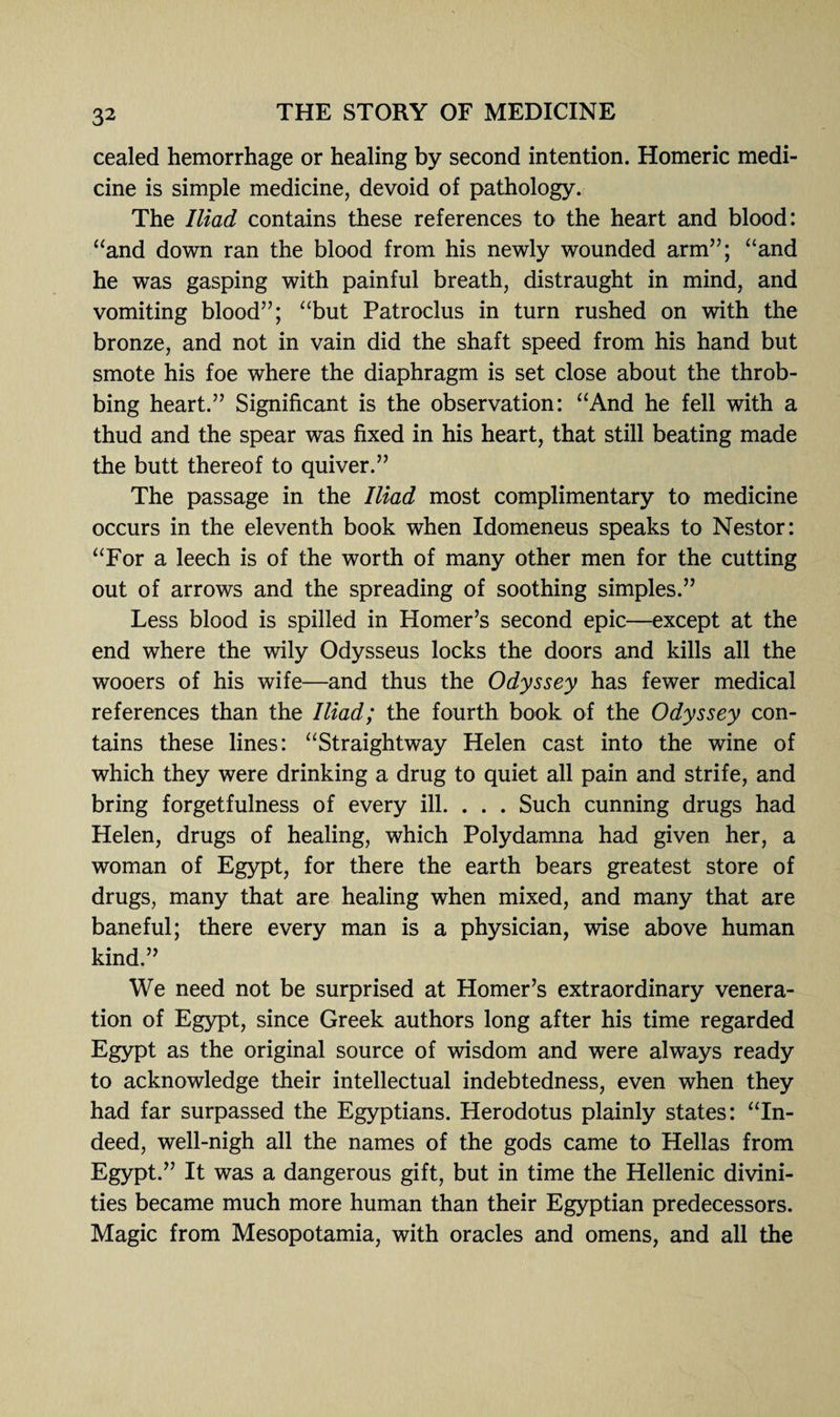 cealed hemorrhage or healing by second intention. Homeric medi¬ cine is simple medicine, devoid of pathology. The Iliad contains these references to the heart and blood: “and down ran the blood from his newly wounded arm”; “and he was gasping with painful breath, distraught in mind, and vomiting blood”; “but Patroclus in turn rushed on with the bronze, and not in vain did the shaft speed from his hand but smote his foe where the diaphragm is set close about the throb¬ bing heart.” Significant is the observation: “And he fell with a thud and the spear was fixed in his heart, that still beating made the butt thereof to quiver.” The passage in the Iliad most complimentary to medicine occurs in the eleventh book when Idomeneus speaks to Nestor: “For a leech is of the worth of many other men for the cutting out of arrows and the spreading of soothing simples.” Less blood is spilled in Homer’s second epic—except at the end where the wily Odysseus locks the doors and kills all the wooers of his wife—and thus the Odyssey has fewer medical references than the Iliad; the fourth book of the Odyssey con¬ tains these lines: “Straightway Helen cast into the wine of which they were drinking a drug to quiet all pain and strife, and bring forgetfulness of every ill. . . . Such cunning drugs had Helen, drugs of healing, which Polydamna had given her, a woman of Egypt, for there the earth bears greatest store of drugs, many that are healing when mixed, and many that are baneful; there every man is a physician, wise above human kind.” We need not be surprised at Homer’s extraordinary venera¬ tion of Egypt, since Greek authors long after his time regarded Egypt as the original source of wisdom and were always ready to acknowledge their intellectual indebtedness, even when they had far surpassed the Egyptians. Herodotus plainly states: “In¬ deed, well-nigh all the names of the gods came to Hellas from Egypt.” It was a dangerous gift, but in time the Hellenic divini¬ ties became much more human than their Egyptian predecessors. Magic from Mesopotamia, with oracles and omens, and all the