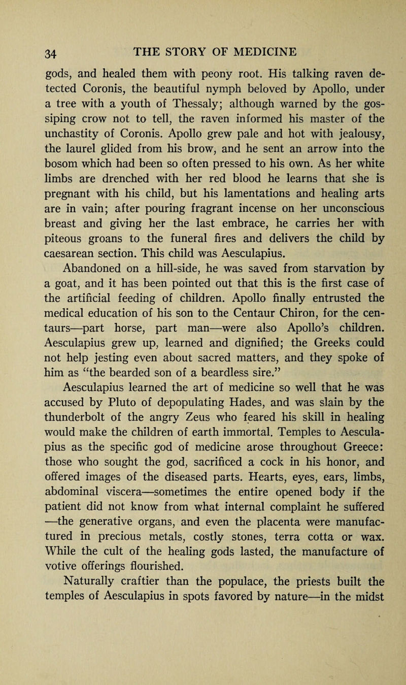 gods, and healed them with peony root. His talking raven de¬ tected Coronis, the beautiful nymph beloved by Apollo, under a tree with a youth of Thessaly; although warned by the gos¬ siping crow not to tell, the raven informed his master of the unchastity of Coronis. Apollo grew pale and hot with jealousy, the laurel glided from his brow, and he sent an arrow into the bosom which had been so often pressed to his own. As her white limbs are drenched with her red blood he learns that she is pregnant with his child, but his lamentations and healing arts are in vain; after pouring fragrant incense on her unconscious breast and giving her the last embrace, he carries her with piteous groans to the funeral fires and delivers the child by caesarean section. This child was Aesculapius. Abandoned on a hill-side, he was saved from starvation by a goat, and it has been pointed out that this is the first case of the artificial feeding of children. Apollo finally entrusted the medical education of his son to the Centaur Chiron, for the cen¬ taurs—part horse, part man—were also Apollo’s children. Aesculapius grew up, learned and dignified; the Greeks could not help jesting even about sacred matters, and they spoke of him as “the bearded son of a beardless sire.” Aesculapius learned the art of medicine so well that he was accused by Pluto of depopulating Hades, and was slain by the thunderbolt of the angry Zeus who feared his skill in healing would make the children of earth immortal. Temples to Aescula¬ pius as the specific god of medicine arose throughout Greece: those who sought the god, sacrificed a cock in his honor, and offered images of the diseased parts. Hearts, eyes, ears, limbs, abdominal viscera—sometimes the entire opened body if the patient did not know from what internal complaint he suffered —the generative organs, and even the placenta were manufac¬ tured in precious metals, costly stones, terra cotta or wax. While the cult of the healing gods lasted, the manufacture of votive offerings flourished. Naturally craftier than the populace, the priests built the temples of Aesculapius in spots favored by nature—in the midst